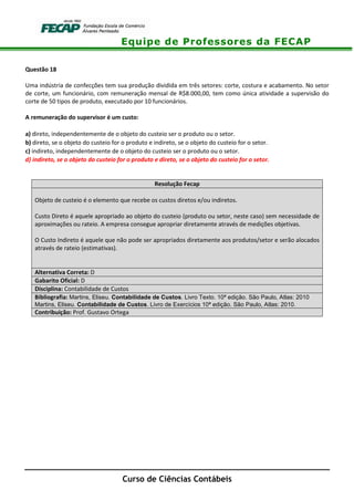 Equipe de Professores da FECAP
Curso de Ciências Contábeis
Questão 18
Uma indústria de confecções tem sua produção dividida em três setores: corte, costura e acabamento. No setor
de corte, um funcionário, com remuneração mensal de R$8.000,00, tem como única atividade a supervisão do
corte de 50 tipos de produto, executado por 10 funcionários.
A remuneração do supervisor é um custo:
a) direto, independentemente de o objeto do custeio ser o produto ou o setor.
b) direto, se o objeto do custeio for o produto e indireto, se o objeto do custeio for o setor.
c) indireto, independentemente de o objeto do custeio ser o produto ou o setor.
d) indireto, se o objeto do custeio for o produto e direto, se o objeto do custeio for o setor.
Resolução Fecap
Objeto de custeio é o elemento que recebe os custos diretos e/ou indiretos.
Custo Direto é aquele apropriado ao objeto do custeio (produto ou setor, neste caso) sem necessidade de
aproximações ou rateio. A empresa consegue apropriar diretamente através de medições objetivas.
O Custo Indireto é aquele que não pode ser apropriados diretamente aos produtos/setor e serão alocados
através de rateio (estimativas).
Alternativa Correta: D
Gabarito Oficial: D
Disciplina: Contabilidade de Custos
Bibliografia: Martins, Eliseu. Contabilidade de Custos. Livro Texto. 10ª edição. São Paulo, Atlas: 2010
Martins, Eliseu. Contabilidade de Custos. Livro de Exercícios 10ª edição. São Paulo, Atlas: 2010.
Contribuição: Prof. Gustavo Ortega
 