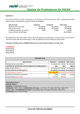 Equipe de Professores da FECAP
Curso de Ciências Contábeis
Questão 19
Uma empresa fabrica e vende os produtos A e B. Durante o mês de fevereiro de 2013, o departamento fabril
reportou para a contabilidade o seguinte relatório da produção:
Itens de Custo Produto A Produto B Valor Total
Matéria-prima consumida R$1.800,00 R$1.200,00 R$3.000,00
Mão de obra direta R$1.000,00 R$1.000,00 R$2.000,00
Unidades produzidas no período 4.000 12.000 16.000
Custos indiretos de fabricação R$10.000,00
No referido mês, não havia saldos iniciais e finais de produtos em elaboração. A empresa utiliza, como base de
rateio dos Custos Indiretos de Fabricação, o valor da matéria-prima consumida para cada produto.
Com base nos dados acima, é CORRETO afirmar que o Custo Total do Produto A, no mês, é de:
a) R$8.800,00.
b) R$8.400,00.
c) R$7.800,00.
d) R$5.300,00.
Resolução Fecap
Itens de Custo Produto A Produto B Valor Total
Matéria-prima consumida (a) R$ 1.800,00 R$ 1.200,00 R$ 3.000,00
CRITÉRIO DE RATEIO DOS CUSTOS INDIRETOS DE FABRICAÇÃO (b) 60% 40% 100%
Mão de obra direta (c) R$ 1.000,00 R$ 1.000,00 R$ 2.000,00
Custos Indiretos de Fabricação (d) R$ 6.000,00 R$ 4.000,00 R$ 10.000,00
Custo Total (e) = (a+c+d) R$ 8.800,00 R$ 6.200,00 R$ 15.000,00
Unidades produzidas no período (f) 4.000 12.000 16.000
Custo Unitário (g) = (e) / (f) R$ 2,20 R$ 0,52 -
Alternativa Correta: A
Gabarito Oficial: A
Disciplina: Contabilidade de Custos
Bibliografia: Martins, Eliseu. Contabilidade de Custos. Livro Texto. 10ª edição. São Paulo, Atlas: 2010
Martins, Eliseu. Contabilidade de Custos. Livro de Exercícios 10ª edição. São Paulo, Atlas: 2010.
Contribuição: Prof. Gustavo Ortega
 