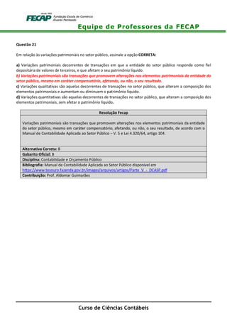 Equipe de Professores da FECAP
Curso de Ciências Contábeis
Questão 21
Em relação às variações patrimoniais no setor público, assinale a opção CORRETA:
a) Variações patrimoniais decorrentes de transações em que a entidade do setor público responde como fiel
depositária de valores de terceiros, e que afetam o seu patrimônio líquido.
b) Variações patrimoniais são transações que promovem alterações nos elementos patrimoniais da entidade do
setor público, mesmo em caráter compensatório, afetando, ou não, o seu resultado.
c) Variações qualitativas são aquelas decorrentes de transações no setor público, que alteram a composição dos
elementos patrimoniais e aumentam ou diminuem o patrimônio líquido.
d) Variações quantitativas são aquelas decorrentes de transações no setor público, que alteram a composição dos
elementos patrimoniais, sem afetar o patrimônio líquido.
Resolução Fecap
Variações patrimoniais são transações que promovem alterações nos elementos patrimoniais da entidade
do setor público, mesmo em caráter compensatório, afetando, ou não, o seu resultado, de acordo com o
Manual de Contabilidade Aplicada ao Setor Público – V. 5 e Lei 4.320/64, artigo 104.
Alternativa Correta: B
Gabarito Oficial: B
Disciplina: Contabilidade e Orçamento Público
Bibliografia: Manual de Contabilidade Aplicada ao Setor Público disponível em
https://www.tesouro.fazenda.gov.br/images/arquivos/artigos/Parte_V_-_DCASP.pdf
Contribuição: Prof. Aldomar Guimarães
 