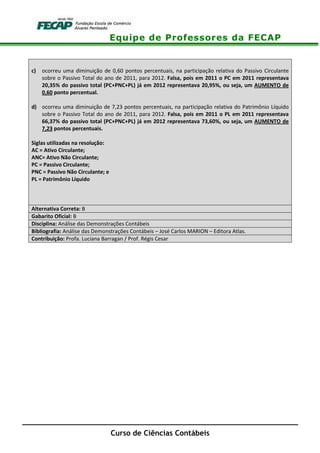 Equipe de Professores da FECAP
Curso de Ciências Contábeis
c) ocorreu uma diminuição de 0,60 pontos percentuais, na participação relativa do Passivo Circulante
sobre o Passivo Total do ano de 2011, para 2012. Falsa, pois em 2011 o PC em 2011 representava
20,35% do passivo total (PC+PNC+PL) já em 2012 representava 20,95%, ou seja, um AUMENTO de
0,60 ponto percentual.
d) ocorreu uma diminuição de 7,23 pontos percentuais, na participação relativa do Patrimônio Líquido
sobre o Passivo Total do ano de 2011, para 2012. Falsa, pois em 2011 o PL em 2011 representava
66,37% do passivo total (PC+PNC+PL) já em 2012 representava 73,60%, ou seja, um AUMENTO de
7,23 pontos percentuais.
Siglas utilizadas na resolução:
AC = Ativo Circulante;
ANC= Ativo Não Circulante;
PC = Passivo Circulante;
PNC = Passivo Não Circulante; e
PL = Patrimônio Líquido
Alternativa Correta: B
Gabarito Oficial: B
Disciplina: Análise das Demonstrações Contábeis
Bibliografia: Análise das Demonstrações Contábeis – José Carlos MARION – Editora Atlas.
Contribuição: Profa. Luciana Barragan / Prof. Régis Cesar
 