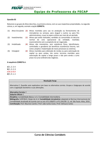 Equipe de Professores da FECAP
Curso de Ciências Contábeis
Questão 02
Relacione os grupos do Ativo descritos, na primeira coluna, com as suas respectivas propriedades, na segunda
coluna, e, em seguida, assinale a opção CORRETA.
(1) Ativo Circulante (3) Ativos mantidos para uso na produção ou fornecimento de
mercadorias ou serviços, para aluguel a outros ou para fins
administrativos, e que se espera utilizar por mais de um período.
(2) Investimentos (1) Ativos que serão realizados, vendidos ou consumidos no decurso
normal do ciclo operacional da entidade, mantidos
essencialmente com o propósito de ser negociado.
(3) Imobilizado (4) Ativos não monetários, sem substância física, identificáveis,
controlados e geradores de benefícios econômicos futuros, tais
como: projeto e implantação de novos processos ou sistemas.
(4) Intangível (2) Ativos mantidos para obtenção de rendas ou para valorização do
capital ou para ambas, tais como: terrenos mantidos para
valorização de capital a longo prazo e não para venda a curto
prazo no curso ordinário dos negócios.
A sequência CORRETA é:
a) 1, 2, 3, 4.
b) 1, 3, 2, 4.
c) 3, 1, 4, 2.
d) 3, 4, 1, 2.
Resolução Fecap
Alternativa C. Questão auto explicativa com base na alternativa correta. Grupos e Subgrupos de acordo
com a Legislação Societária e suas alterações.
Alternativa Correta: C
Gabarito Oficial: C
Disciplina: Contabilidade Básica I e II / Contabilidade Intermediária
Bibliografia: IUDÍCIBUS, Sérgio de et al. Contabilidade introdutória: adaptada às Normas Internacionais de
Contabilidade atualizada de acordo com as Leis nº11.638/07 e nº11.941/09. 11. ed. São Paulo: Atlas, 2010.
Contribuição: Prof. Maurício Camilo / Prof. João Carlos Costa / Prof. Edmauro Carlos
 