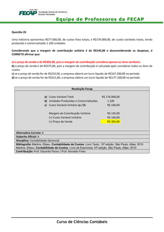 Equipe de Professores da FECAP
Curso de Ciências Contábeis
Questão 26
Uma indústria apresentou R$77.000,00, de custos fixos totais, e R$176.000,00, de custos variáveis totais, tendo
produzido e comercializado 1.100 unidades.
Considerando que a margem de contribuição unitária é de R$145,00 e desconsiderando as despesas, é
CORRETO afirmar que:
a) o preço de venda é de R$305,00, pois a margem de contribuição considera apenas os itens variáveis.
b) o preço de venda é de R$375,00, pois a margem de contribuição é calculada após considerar todos os itens de
custos.
c) se o preço de venda for de R$222,00, a empresa obterá um lucro líquido de R$167.200,00 no período.
d) se o preço de venda for de R$321,00, a empresa obterá um lucro líquido de R$177.100,00 no período.
Resolução Fecap
a) Custo Variável Total R$ 176.000,00
b) Unidades Produzidas e Comercializadas 1.100
c) Custo Variável Unitário (a / b) R$ 160,00
Margem de Contribuição Unitária R$ 145,00
(+) Custo Variável Unitário R$ 160,00
(=) Preço de Venda R$ 305,00
Alternativa Correta: A
Gabarito Oficial: A
Disciplina: Contabilidade Gerencial
Bibliografia: Martins, Eliseu. Contabilidade de Custos. Livro Texto. 10ª edição. São Paulo, Atlas: 2010
Martins, Eliseu. Contabilidade de Custos. Livro de Exercícios 10ª edição. São Paulo, Atlas: 2010.
Contribuição: Prof. Eduardo Flores / Prof. Ronaldo Fróes
 