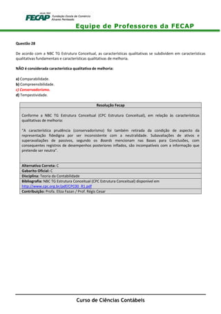 Equipe de Professores da FECAP
Curso de Ciências Contábeis
Questão 28
De acordo com a NBC TG Estrutura Conceitual, as características qualitativas se subdividem em características
qualitativas fundamentais e características qualitativas de melhoria.
NÃO é considerada característica qualitativa de melhoria:
a) Comparabilidade.
b) Compreensibilidade.
c) Conservadorismo.
d) Tempestividade.
Resolução Fecap
Conforme a NBC TG Estrutura Conceitual (CPC Estrutura Conceitual), em relação às características
qualitativas de melhoria:
“A característica prudência (conservadorismo) foi também retirada da condição de aspecto da
representação fidedigna por ser inconsistente com a neutralidade. Subavaliações de ativos e
superavaliações de passivos, segundo os Boards mencionam nas Bases para Conclusões, com
consequentes registros de desempenhos posteriores inflados, são incompatíveis com a informação que
pretende ser neutra”.
Alternativa Correta: C
Gabarito Oficial: C
Disciplina: Teoria da Contabilidade
Bibliografia: NBC TG Estrutura Conceitual (CPC Estrutura Conceitual) disponível em
http://www.cpc.org.br/pdf/CPC00_R1.pdf
Contribuição: Profa. Eliza Fazan / Prof. Régis Cesar
 