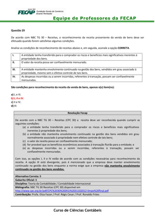 Equipe de Professores da FECAP
Curso de Ciências Contábeis
Questão 29
De acordo com NBC TG 30 – Receitas, o reconhecimento da receita proveniente da venda de bens deve ser
efetuado quando forem satisfeitas algumas condições.
Analise as condições de reconhecimento de receitas abaixo e, em seguida, assinale a opção CORRETA.
I. A entidade tenha transferido para o comprador os riscos e benefícios mais significativos inerentes à
propriedade dos bens.
II. O valor da receita possa ser confiavelmente mensurado.
III. A entidade mantenha envolvimento continuado na gestão dos bens, vendidos em grau associado à
propriedade, mesmo sem o efetivo controle de tais bens.
IV. As despesas incorridas ou a serem incorridas, referentes à transação, possam ser confiavelmente
mensuradas.
São condições para reconhecimento da receita da venda de bens, apenas o(s) item(ns):
a) I, e III.
b) I, II e IV.
c) II e IV.
d) III.
Resolução Fecap
De acordo com a NBC TG 30 – Receitas (CPC 30) a receita deve ser reconhecida quando cumprir as
seguintes condições:
(a) a entidade tenha transferido para o comprador os riscos e benefícios mais significativos
inerentes à propriedade dos bens;
(b) a entidade não mantenha envolvimento continuado na gestão dos bens vendidos em grau
normalmente associado à propriedade nem efetivo controle de tais bens;
(c) o valor da receita possa ser confiavelmente mensurado;
(d) for provável que os benefícios econômicos associados à transação fluirão para a entidade; e
(e) as despesas incorridas ou a serem incorridas, referentes à transação, possam ser
confiavelmente mensuradas.
Com isso, as opções I, II e IV estão de acordo com as condições necessárias para reconhecimento da
receita. A opção III está divergente, pois é mencionado que a empresa deve manter envolvimento
continuado na gestão dos bens enquanto a norma exige que a empresa não mantenha envolvimento
continuado na gestão dos bens vendidos.
Alternativa Correta: B
Gabarito Oficial: B
Disciplina: Teoria da Contabilidade / Contabilidade Internacional
Bibliografia: NBC TG 30 Receitas (CPC 30) disponível em
http://www.cpc.org.br/pdf/CPC%2030%20(R1)%2031102012-limpo%20final.pdf
Contribuição: Profa. Eliza Fazan / Prof. Régis Cesar / Prof. Ronaldo Fróes
 