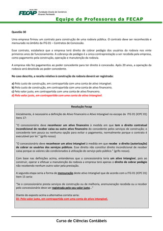 Equipe de Professores da FECAP
Curso de Ciências Contábeis
Questão 30
Uma empresa firmou um contrato para construção de uma rodovia pública. O contrato deve ser reconhecido e
mensurado no âmbito da ITG 01 – Contratos de Concessão.
Esse contrato, estabelece que a empresa terá direito de cobrar pedágio dos usuários da rodovia nos vinte
primeiros anos de funcionamento. A cobrança de pedágio é a única contraprestação a ser recebida pela empresa,
como pagamento pela construção, operação e manutenção da rodovia.
A empresa não fez pagamentos ao poder concedente para ter direito à concessão. Após 20 anos, a operação da
rodovia será devolvida ao poder concedente.
No caso descrito, a receita relativa à construção da rodovia deverá ser registrada:
a) Pelo custo de construção, em contrapartida com uma conta de ativo intangível.
b) Pelo custo de construção, em contrapartida com uma conta de ativo financeiro.
c) Pelo valor justo, em contrapartida com uma conta de ativo financeiro.
d) Pelo valor justo, em contrapartida com uma conta de ativo intangível.
Resolução Fecap
Inicialmente, é necessário a definição de Ativo Financeiro e Ativo Intangível no escopo da ITG 01 (ICPC 01)
itens 17:
“O concessionário deve reconhecer um ativo financeiro à medida em que tem o direito contratual
incondicional de receber caixa ou outro ativo financeiro do concedente pelos serviços de construção; o
concedente tem pouca ou nenhuma opção para evitar o pagamento, normalmente porque o contrato é
executável por lei.” (grifo nosso)
“O concessionário deve reconhecer um ativo intangível à medida em que recebe o direito (autorização)
de cobrar os usuários dos serviços públicos. Esse direito não constitui direito incondicional de receber
caixa porque os valores são condicionados à utilização do serviço pelo público.” (grifo nosso).
Com base nas definições acima, entendemos que a concessionária teria um ativo Intangível, pois ao
construir, operar e efetuar a manutenção da rodovia a empresa terá apenas o direito de cobrar pedágio
não recebendo nenhum outro valor pela prestação.
A segunda etapa seria a forma de mensuração deste ativo Intangível que de acordo com a ITG 01 (ICPC 01)
item 15 seria:
“Se o concessionário presta serviços de construção ou de melhoria, aremuneração recebida ou a receber
pelo concessionário deve ser registrada pelo seu valor justo...”
Diante do exposto acima a alternativa correta seria:
D)- Pelo valor justo, em contrapartida com uma conta de ativo intangível.
 