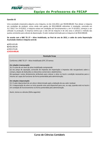 Equipe de Professores da FECAP
Curso de Ciências Contábeis
Questão 32
Uma sociedade empresária adquiriu uma máquina, no dia 14.6.2012, por R$190.000,00. Para deixar a máquina
em condições de produzir, arcou ainda com gastos de R$12.000,00 referentes à instalação, concluída em
31.7.2012. Em 1º.8.2012, a máquina estava em condições de funcionamento e, em 1º.10.2012, começou a ser
utilizada na produção. A empresa estima que a vida útil da máquina é de oito anos e utilizará o método das
quotas constantes para cálculo da depreciação. O valor residual estimado para a máquina é de R$10.000,00.
De acordo com a NBC TG 27 – Ativo Imobilizado, ao final do ano de 2012, o saldo da conta Depreciação
Acumulada relativo à máquina será de:
a) R$5.625,00.
b) R$6.000,00.
c) R$9.375,00.
d) R$10.000,00.
Resolução Fecap
Conforme a NBC TG 27 – Ativo Imobilizado (CPC 27) temos:
Em relação à mensuração:
16. O custo de um item do ativo imobilizado compreende:
(a) seu preço de aquisição, acrescido de impostos de importação e impostos não recuperáveis sobre a
compra, depois de deduzidos os descontos comerciais e abatimentos;
(b) quaisquer custos diretamente atribuíveis para colocar o ativo no local e condição necessárias para o
mesmo ser capaz de funcionar da forma pretendida pela administração;
Em relação à depreciação:
53. O valor depreciável de um ativo é determinado após a dedução de seu valor residual.
55. A depreciação do ativo se inicia quando este está disponível para uso, ou seja, quando está no local e
em condição de funcionamento na forma pretendida pela administração.
Assim, temos os cálculos (folha seguinte):
 