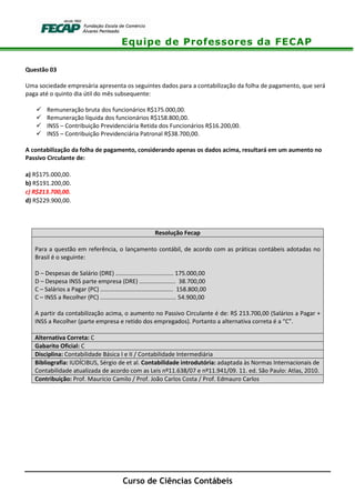 Equipe de Professores da FECAP
Curso de Ciências Contábeis
Questão 03
Uma sociedade empresária apresenta os seguintes dados para a contabilização da folha de pagamento, que será
paga até o quinto dia útil do mês subsequente:
Remuneração bruta dos funcionários R$175.000,00.
Remuneração líquida dos funcionários R$158.800,00.
INSS – Contribuição Previdenciária Retida dos Funcionários R$16.200,00.
INSS – Contribuição Previdenciária Patronal R$38.700,00.
A contabilização da folha de pagamento, considerando apenas os dados acima, resultará em um aumento no
Passivo Circulante de:
a) R$175.000,00.
b) R$191.200,00.
c) R$213.700,00.
d) R$229.900,00.
Resolução Fecap
Para a questão em referência, o lançamento contábil, de acordo com as práticas contábeis adotadas no
Brasil é o seguinte:
D – Despesas de Salário (DRE) ................................... 175.000,00
D – Despesa INSS parte empresa (DRE) ...................... 38.700,00
C – Salários a Pagar (PC) ............................................ 158.800,00
C – INSS a Recolher (PC) .............................................. 54.900,00
A partir da contabilização acima, o aumento no Passivo Circulante é de: R$ 213.700,00 (Salários a Pagar +
INSS a Recolher (parte empresa e retido dos empregados). Portanto a alternativa correta é a “C”.
Alternativa Correta: C
Gabarito Oficial: C
Disciplina: Contabilidade Básica I e II / Contabilidade Intermediária
Bibliografia: IUDÍCIBUS, Sérgio de et al. Contabilidade introdutória: adaptada às Normas Internacionais de
Contabilidade atualizada de acordo com as Leis nº11.638/07 e nº11.941/09. 11. ed. São Paulo: Atlas, 2010.
Contribuição: Prof. Maurício Camilo / Prof. João Carlos Costa / Prof. Edmauro Carlos
 