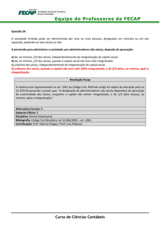 Equipe de Professores da FECAP
Curso de Ciências Contábeis
Questão 34
A sociedade limitada pode ser administrada por uma ou mais pessoas, designadas em contrato ou em ato
separado, podendo ser elas sócias ou não.
A permissão para administrar a sociedade, por administradores não-sócios, depende da aprovação:
a) de, no mínimo, 2/3 dos sócios, independentemente da integralização do capital social.
b) de, no mínimo, 2/3 dos sócios, quando o capital social não tiver sido integralizado.
c) unânime dos sócios, independentemente da integralização do capital social.
d) unânime dos sócios, quando o capital não tiver sido 100% integralizado, e de 2/3 deles, no mínimo, após a
integralização.
Resolução Fecap
A matéria está regulamentada no art. 1061 do Código Civil. Referido artigo foi objeto de alteração pela Lei
12.375/10 passando a prever que: “A designação de administradores não sócios dependerá de aprovação
da unanimidade dos sócios, enquanto o capital não estiver integralizado, e de 2/3 (dois terços), no
mínimo, após a integralização.”
Alternativa Correta: D
Gabarito Oficial: D
Disciplina: Direito Empresarial
Bibliografia: Código Civil Brasileiro: lei 10.406/2002 – art. 1061.
Contribuição: Prof. Sabrina Chagas / Prof. Luis Felipone
 