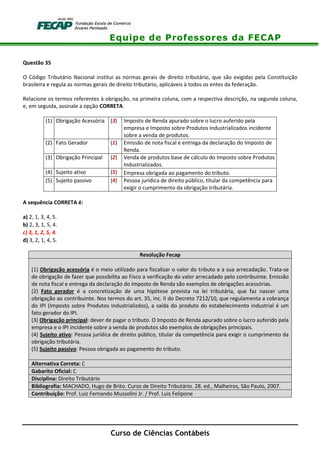 Equipe de Professores da FECAP
Curso de Ciências Contábeis
Questão 35
O Código Tributário Nacional institui as normas gerais de direito tributário, que são exigidas pela Constituição
brasileira e regula as normas gerais de direito tributário, aplicáveis à todos os entes da federação.
Relacione os termos referentes à obrigação, na primeira coluna, com a respectiva descrição, na segunda coluna,
e, em seguida, assinale a opção CORRETA.
(1) Obrigação Acessória (3) Imposto de Renda apurado sobre o lucro auferido pela
empresa e Imposto sobre Produtos Industrializados incidente
sobre a venda de produtos.
(2) Fato Gerador (1) Emissão de nota fiscal e entrega da declaração do Imposto de
Renda.
(3) Obrigação Principal (2) Venda de produtos base de cálculo do Imposto sobre Produtos
Industrializados.
(4) Sujeito ativo (5) Empresa obrigada ao pagamento do tributo.
(5) Sujeito passivo (4) Pessoa jurídica de direito público, titular da competência para
exigir o cumprimento da obrigação tributária.
A sequência CORRETA é:
a) 2, 1, 3, 4, 5.
b) 2, 3, 1, 5, 4.
c) 3, 1, 2, 5, 4.
d) 3, 2, 1, 4, 5.
Resolução Fecap
(1) Obrigação acessória é o meio utilizado para fiscalizar o valor do tributo e a sua arrecadação. Trata-se
de obrigação de fazer que possibilita ao Fisco a verificação do valor arrecadado pelo contribuinte. Emissão
de nota fiscal e entrega da declaração do Imposto de Renda são exemplos de obrigações acessórias.
(2) Fato gerador é a concretização de uma hipótese prevista na lei tributária, que faz nascer uma
obrigação ao contribuinte. Nos termos do art. 35, inc. II do Decreto 7212/10, que regulamenta a cobrança
do IPI (Imposto sobre Produtos Industrializdos), a saída do produto do estabelecimento industrial é um
fato gerador do IPI.
(3) Obrigação principal: dever de pagar o tributo. O Imposto de Renda apurado sobre o lucro auferido pela
empresa e o IPI incidente sobre a venda de produtos são exemplos de obrigações principais.
(4) Sujeito ativo: Pessoa jurídica de direito público, titular da competência para exigir o cumprimento da
obrigação tributária.
(5) Sujeito passivo: Pessoa obrigada ao pagamento do tributo.
Alternativa Correta: C
Gabarito Oficial: C
Disciplina: Direito Tributário
Bibliografia: MACHADO, Hugo de Brito. Curso de Direito Tributário. 28. ed., Malheiros, São Paulo, 2007.
Contribuição: Prof. Luiz Fernando Mussolini Jr. / Prof. Luis Felipone
 