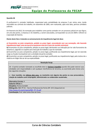 Equipe de Professores da FECAP
Curso de Ciências Contábeis
Questão 38
O profissional X, contador habilitado, responsável pela contabilidade da empresa Z por vários anos, tendo
rescindido seu contrato de trabalho, em dezembro de 2005, vem realizando, após esta data, perícias contábeis
judiciais.
Em fevereiro de 2012, foi nomeado para trabalhar como perito contador em um processo judicial em que figura,
em uma das partes, a empresa Z. Os trabalhos, a serem executados, correspondem ao ano de 2009 e referem-se
à apuração de haveres.
Diante deste fato e tratando-se exclusivamente do impedimento legal ele deve:
a) Encaminhar ao juízo competente, petição no prazo legal, concordando com sua nomeação, não havendo
impedimento legal, uma vez que já se passaram mais de 2 anos da rescisão contratual.
b) Encaminhar ao juízo competente, petição no prazo legal, declinando sua indicação por ter sido funcionário da
empresa Z, julgando-se suspeito para execução do trabalho a que foi nomeado.
c) Encaminhar ao juízo competente, petição no prazo legal, justificando seu impedimento legal, por ter exercido
cargo ou função incompatível com a atividade de perito contador.
d) Encaminhar ao juízo competente, petição no prazo legal, justificando seu impedimento legal, pelo motivo de a
matéria em litígio não ser de sua especialidade.
Resolução Fecap
20 - O perito-contador nomeado ou escolhido deve se declarar impedido quando não puder exercer suas
atividades com imparcialidade e sem qualquer interferência de terceiros, ou ocorrendo pelo menos uma
das seguintes situações:
c – tiver mantido, nos últimos dois anos, ou mantenha com alguma das partes ou seus procuradores,
relação de trabalho como empregado, administrador ou colaborador assalariado;
Alternativa Correta: A
Gabarito Oficial: A
Disciplina: Perícia Contábil
Bibliografia: NBC-PP-01 – Norma Profissional do Perito (Nº. 20 C) disponível em
http://www.cfc.org.br/uparq/NBC_PP_01.pdf
Contribuição: Prof. João Carlos Dias da Costa
 