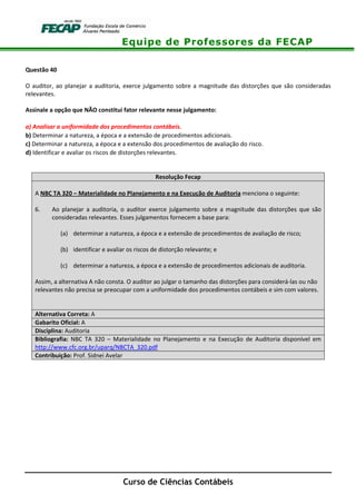 Equipe de Professores da FECAP
Curso de Ciências Contábeis
Questão 40
O auditor, ao planejar a auditoria, exerce julgamento sobre a magnitude das distorções que são consideradas
relevantes.
Assinale a opção que NÃO constitui fator relevante nesse julgamento:
a) Analisar a uniformidade dos procedimentos contábeis.
b) Determinar a natureza, a época e a extensão de procedimentos adicionais.
c) Determinar a natureza, a época e a extensão dos procedimentos de avaliação do risco.
d) Identificar e avaliar os riscos de distorções relevantes.
Resolução Fecap
A NBC TA 320 – Materialidade no Planejamento e na Execução de Auditoria menciona o seguinte:
6. Ao planejar a auditoria, o auditor exerce julgamento sobre a magnitude das distorções que são
consideradas relevantes. Esses julgamentos fornecem a base para:
(a) determinar a natureza, a época e a extensão de procedimentos de avaliação de risco;
(b) identificar e avaliar os riscos de distorção relevante; e
(c) determinar a natureza, a época e a extensão de procedimentos adicionais de auditoria.
Assim, a alternativa A não consta. O auditor ao julgar o tamanho das distorções para considerá-las ou não
relevantes não precisa se preocupar com a uniformidade dos procedimentos contábeis e sim com valores.
Alternativa Correta: A
Gabarito Oficial: A
Disciplina: Auditoria
Bibliografia: NBC TA 320 – Materialidade no Planejamento e na Execução de Auditoria disponível em
http://www.cfc.org.br/uparq/NBCTA_320.pdf
Contribuição: Prof. Sidnei Avelar
 