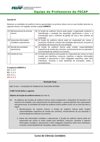 Equipe de Professores da FECAP
Curso de Ciências Contábeis
Questão 41
Relacione as atividades da auditoria interna apresentados na primeira coluna com as suas funções descritas na
segunda coluna e, em seguida, assinale a opção CORRETA.
(1) Monitoramento do controle
interno
(4) A função de auditoria interna pode ajudar a organização mediante a
identificação e avaliação das exposições significativas a riscos, e a
contribuição para a melhoria da gestão de risco e dos sistemas de
controles.
(2) Exame das informações
contábeis e operacionais
(3) A função de auditoria interna pode ser responsável por revisar a
economia, eficiência e eficácia das atividades operacionais, incluindo as
atividades não financeiras de uma entidade.
(3) Revisão das atividades
operacionais
(1) A função de auditoria interna pode receber responsabilidades
específicas de revisão dos controles, monitoramento de sua operação e
recomendação de melhoria nos mesmos.
(4) Gestão de risco (2) A função de auditoria interna pode ser responsável por revisar os meios
usados para identificar, mensurar, classificar e reportar informações
contábeis e operacionais e fazer indagações específicas sobre itens
individuais, incluindo o teste detalhado de transações, saldos e
procedimentos.
A sequência CORRETA é:
a) 1, 2, 3, 4.
b) 2, 1, 4, 3.
c) 3, 4, 2, 1.
d) 4, 3, 1, 2.
Resolução Fecap
NBC TA 610 – UTILIZAÇÃO DO TRABALHO DE AUDITORIA INTERNA
A NBC TA 610 define o seguinte:
Objetivo da função de auditoria interna (ver item 3)
A3. Os objetivos das funções de auditoria interna variam amplamente e dependem do tamanho e da
estrutura da entidade e dos requerimentos da administração e, quando aplicável, dos responsáveis
pela governança. As atividades da função de auditoria interna podem incluir um ou mais dos itens a
seguir:
• Monitoramento do controle interno. A função de auditoria interna pode receber
responsabilidades específicas de revisão dos controles, monitoramento de sua operação e
recomendação de melhorias nos mesmos.
• Exame das informações contábeis e operacionais. A função de auditoria interna pode ser
responsável por revisar os meios usados para identificar, mensurar, classificar e reportar
informações contábeis e operacionais e fazer indagações específicas sobre itens individuais,
incluindo o teste detalhado de transações, saldos e procedimentos.
 