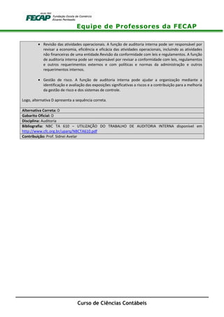 Equipe de Professores da FECAP
Curso de Ciências Contábeis
• Revisão das atividades operacionais. A função de auditoria interna pode ser responsável por
revisar a economia, eficiência e eficácia das atividades operacionais, incluindo as atividades
não financeiras de uma entidade.Revisão da conformidade com leis e regulamentos. A função
de auditoria interna pode ser responsável por revisar a conformidade com leis, regulamentos
e outros requerimentos externos e com políticas e normas da administração e outros
requerimentos internos.
• Gestão de risco. A função de auditoria interna pode ajudar a organização mediante a
identificação e avaliação das exposições significativas a riscos e a contribuição para a melhoria
da gestão de risco e dos sistemas de controle.
Logo, alternativa D apresenta a sequência correta.
Alternativa Correta: D
Gabarito Oficial: D
Disciplina: Auditoria
Bibliografia: NBC TA 610 – UTILIZAÇÃO DO TRABALHO DE AUDITORIA INTERNA disponível em
http://www.cfc.org.br/uparq/NBCTA610.pdf
Contribuição: Prof. Sidnei Avelar
 