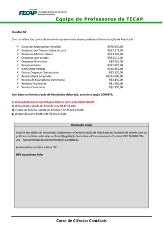 Equipe de Professores da FECAP
Curso de Ciências Contábeis
Questão 04
Com os saldos das contas de resultado apresentados abaixo, elabore a Demonstração de Resultado.
Custo das Mercadorias Vendidas R$78.530,00
Despesa com Tributos Sobre o Lucro R$17.577,00
Despesas Administrativas R$13.740,00
Despesas com Vendas R$43.510,00
Despesas Financeiras R$3.720,00
Despesas Gerais R$21.820,00
ICMS sobre Vendas R$16.450,00
Outras Despesas Operacionais R$2.120,00
Receita Bruta de Vendas R$235.000,00
Receita de Equivalência Patrimonial R$3.450,00
Receitas Financeiras R$1.780,00
Vendas Canceladas R$1.750,00
Com base na Demonstração de Resultados elaborada, assinale a opção CORRETA.
a) O Resultado Antes dos Tributos Sobre o Lucro é de R$58.590,00.
b) O Resultado Líquido do Período é de R$37.563,00.
c) O valor da Receita Líquida de Vendas é de R$220.250,00.
d) O valor do Lucro Bruto é de R$156.470,00.
Resolução Fecap
A partir dos dados do enunciado, elaboramos a Demonstração de Resultado do Exercício de acordo com as
práticas contábeis adotadas no Brasil (Legislação Societária e Pronunciamento Contábil CPC 26 (NBC-TG-
26) – Apresentação das Demonstrações Contábeis).
A alternativa correta é a letra “A”.
DRE na próxima folha
 