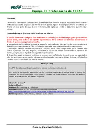 Equipe de Professores da FECAP
Curso de Ciências Contábeis
Questão 42
Em uma ação judicial sobre lucros cessantes, o Perito Contador, nomeado pelo Juiz, ateve-se ao âmbito técnico e
limitou-se aos quesitos propostos, ao elaborar o laudo pericial. Apesar de estar pessoalmente convicto de que
deveria ser dado ganho de causa à parte reclamante, não expôs sua opinião no documento que elaborou e
assinou.
Em relação à situação descrita, é CORRETO afirmar que o Perito:
a) agiu de acordo com o Código de Ética Profissional do Contador, pois o citado código afirma que o contador,
quando perito, deve abster-se de expender argumentos ou dar a conhecer sua convicção pessoal sobre os
direitos de quaisquer das partes interessadas.
b) comportou-se de forma ética, limitando-se ao que foi contratado para fazer, porém não em consequência de
disposição expressa no Código de Ética Profissional do Contador, pois o citado código não trata do assunto.
c) descumpriu o Código de Ética Profissional do Contador, pois o citado código afirma que o contador deve
exercer a profissão com zelo, diligência, honestidade e capacidade técnica, considerando os interesses dos
clientes, sem prejuízo da dignidade e independência profissionais.
d) desperdiçou a oportunidade de posicionar-se como um bom profissional e demonstrar que sua capacidade ia
além do serviço contratado, porém não descumpriu disposição expressa no Código de Ética Profissional do
Contador, pois o citado código não trata do assunto.
Resolução Fecap
Art. 5º O Contador, quando perito, assistente técnico, auditor ou árbitro, deverá;
III – abster-se de expender argumentos ou dar a conhecer sua convicção pessoal sobre os direitos de
quaisquer das partes interessadas, ou da justiça da causa em que estiver servindo, mantendo seu laudo no
âmbito técnico e limitado aos quesitos propostos;
Alternativa Correta: A
Gabarito Oficial: A
Disciplina: Ética e Legislação Profissional
Bibliografia: Código de Ética Profissional do Contador disponível em
http://www.crcsp.org.br/portal_novo/hotsite/crcsp_jovem/home/pdf/codigo_de_etica.pdf
Contribuição: Profa. Hellen Tcheou / Prof. José Carlos Arnosti
 