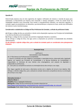 Equipe de Professores da FECAP
Curso de Ciências Contábeis
Questão 43
Determinada empresa atua em dois segmentos de negócio: retificadora de motores e revenda de peças para
automóveis. O faturamento da empresa está crescendo e ameaça extrapolar o limite de receita bruta da
modalidade tributária Lucro Presumido. Para manter o enquadramento tributário, nos exercícios seguintes, o
contador sugeriu ao proprietário, em dezembro, que desmembrasse a empresa em duas, sendo uma retificadora
de motores e outra revenda de peças.
Considerando o estabelecido no Código de Ética Profissional do Contador, a atitude do profissional citado:
a) infringiu o código de ética ao aconselhar o cliente contra disposições expressas nos Princípios de Contabilidade
e nas Normas Brasileiras de Contabilidade.
b) infringiu o código de ética ao propor ato contrário à legislação tributária e societária.
c) não infringiu o código de ética, mas agiu contra o empresário ao aumentar a complexidade das atividades
administrativas.
d) não infringiu o referido código ética, pois a atitude do contador pode ser considerada como planejamento
tributário.
Resolução Fecap
CAPÍTULO II
DOS DEVERES E DAS PROIBIÇÕES
Art. 2º São deveres do Profissional da Contabilidade:
I – exercer a profissão com zelo, diligência, honestidade e capacidade técnica, observada toda a legislação
vigente, em especial aos Princípios de Contabilidade e as Normas Brasileiras de Contabilidade, e
resguardados os interesses de seus clientes e/ou empregadores, sem prejuízo da dignidade e
independência profissionais;
III – zelar pela sua competência exclusiva na orientação técnica dos serviços a seu cargo;
Obs: Segue sugestão de texto para a alternativa correta com o objetivo de torna-la mais objetiva: Não
infringiu o referido código ética, pois a atitude do contador demonstra competência técnica na orientação
dos serviços a seu cargo
Alternativa Correta: D
Gabarito Oficial: D
Disciplina: Ética e Legislação Profissional
Bibliografia: Código de Ética Profissional do Contador disponível em
http://www.crcsp.org.br/portal_novo/hotsite/crcsp_jovem/home/pdf/codigo_de_etica.pdf
Contribuição: Profa. Hellen Tcheou / Prof. José Carlos Arnosti
 