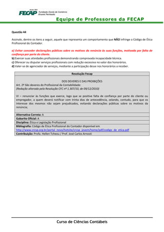 Equipe de Professores da FECAP
Curso de Ciências Contábeis
Questão 44
Assinale, dentre os itens a seguir, aquele que representa um comportamento que NÃO infringe o Código de Ética
Profissional do Contador.
a) Evitar conceder declarações públicas sobre os motivos da renúncia às suas funções, motivada por falta de
confiança por parte do cliente.
b) Exercer suas atividades profissionais demonstrando comprovada incapacidade técnica.
c) Oferecer ou disputar serviços profissionais com redução excessiva no valor dos honorários.
d) Valer-se de agenciador de serviços, mediante a participação desse nos honorários a receber.
Resolução Fecap
DOS DEVERES E DAS PROIBIÇÕES
Art. 2º São deveres do Profissional da Contabilidade:
(Redação alterada pela Resolução CFC nº 1.307/10, de 09/12/2010)
VI – renunciar às funções que exerce, logo que se positive falta de confiança por parte do cliente ou
empregador, a quem deverá notificar com trinta dias de antecedência, zelando, contudo, para que os
interesse dos mesmos não sejam prejudicados, evitando declarações públicas sobre os motivos da
renúncia;
Alternativa Correta: A
Gabarito Oficial: A
Disciplina: Ética e Legislação Profissional
Bibliografia: Código de Ética Profissional do Contador disponível em
http://www.crcsp.org.br/portal_novo/hotsite/crcsp_jovem/home/pdf/codigo_de_etica.pdf
Contribuição: Profa. Hellen Tcheou / Prof. José Carlos Arnosti
 