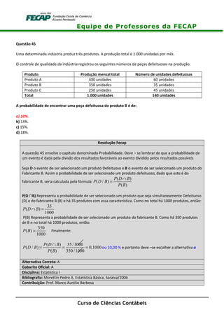 Equipe de Professores da FECAP
Curso de Ciências Contábeis
Questão 45
Uma determinada indústria produz três produtos. A produção total é 1.000 unidades por mês.
O controle de qualidade da indústria registrou os seguintes números de peças defeituosas na produção:
Produto Produção mensal total Número de unidades defeituosas
Produto A 400 unidades 60 unidades
Produto B 350 unidades 35 unidades
Produto C 250 unidades 45 unidades
Total 1.000 unidades 140 unidades
A probabilidade de encontrar uma peça defeituosa do produto B é de:
a) 10%.
b) 14%.
c) 15%.
d) 18%.
Resolução Fecap
A questão 45 envolve o capítulo denominado Probabilidade. Deve – se lembrar de que a probabilidade de
um evento é dada pela divisão dos resultados favoráveis ao evento dividido pelos resultados possíveis
Seja D o evento de ser selecionado um produto Defeituoso e B o evento de ser selecionado um produto do
Fabricante B. Assim a probabilidade de ser selecionado um produto defeituoso, dado que este é do
fabricante B, seria calculada pela fórmula:
( )
( / )
( )
P D B
P D B
P B
∩
=
P(D ∩B) Representa a probabilidade de ser selecionado um produto que seja simultaneamente Defeituoso
(D) e do fabricante B (B) e há 35 produtos com essa característica. Como no total há 1000 produtos, então:
35
( )
1000
P D B∩ =
P(B) Representa a probabilidade de ser selecionado um produto do fabricante B. Como há 350 produtos
de B e no total há 1000 produtos, então:
350
( )
1000
P B = Finalmente:
( ) 35 /1000
( / ) 0,1000
( ) 350 /1000
P D B
P D B
P B
∩
= = = ou 10,00 % e portanto deve –se escolher a alternativa a
Alternativa Correta: A
Gabarito Oficial: A
Disciplina: Estatística I
Bibliografia: Morettin Pedro A. Estatística Básica. Saraiva/2006
Contribuição: Prof. Marco Aurélio Barbosa
 