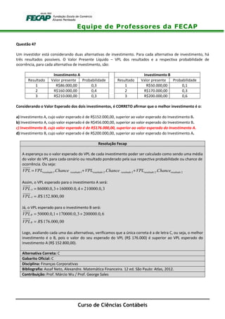 Equipe de Professores da FECAP
Curso de Ciências Contábeis
Questão 47
Um investidor está considerando duas alternativas de investimento. Para cada alternativa de investimento, há
três resultados possíveis. O Valor Presente Líquido – VPL dos resultados e a respectiva probabilidade de
ocorrência, para cada alternativa de investimento, são:
Investimento A Investimento B
Resultado Valor presente Probabilidade Resultado Valor presente Probabilidade
1 R$86.000,00 0,3 1 R$50.000,00 0,1
2 R$160.000,00 0,4 2 R$170.000,00 0,3
3 R$210.000,00 0,3 3 R$200.000,00 0,6
Considerando o Valor Esperado dos dois investimentos, é CORRETO afirmar que o melhor investimento é o:
a) Investimento A, cujo valor esperado é de R$152.000,00, superior ao valor esperado do Investimento B.
b) Investimento A, cujo valor esperado é de R$456.000,00, superior ao valor esperado do Investimento B.
c) Investimento B, cujo valor esperado é de R$176.000,00, superior ao valor esperado do Investimento A.
d) Investimento B, cujo valor esperado é de R$200.000,00, superior ao valor esperado do Investimento A.
Resolução Fecap
A esperança ou o valor esperado do VPL de cada investimento poder ser calculado como sendo uma média
do valor do VPL para cada cenário ou resultado ponderado pela sua respectiva probabilidade ou chance de
ocorrência. Ou seja:
1 1 2 2 2 2. . .resultado resultado resultado resultado resultado resultadoVPL VPL Chance VPL Chance VPL Chance= + +
Assim, o VPL esperado para o investimento A será:
86000.0,3 160000.0,4 210000.0,3
$152.800,00
A
A
VPL
VPL R
= + +
=
Já, o VPL esperado para o investimento B será:
50000.0,1 170000.0,3 200000.0,6
$176.000,00
B
B
VPL
VPL R
= + +
=
Logo, avaliando cada uma das alternativas, verificamos que a única correta é a de letra C, ou seja, o melhor
investimento é o B, pois o valor do seu esperado do VPL (R$ 176.000) é superior ao VPL esperado do
investimento A (R$ 152.800,00).
Alternativa Correta: C
Gabarito Oficial: C
Disciplina: Finanças Corporativas
Bibliografia: Assaf Neto, Alexandre. Matemática Financeira. 12 ed. São Paulo: Atlas, 2012.
Contribuição: Prof. Márcio Wu / Prof. George Sales
 