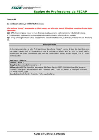 Equipe de Professores da FECAP
Curso de Ciências Contábeis
Questão 48
De acordo com o texto, é CORRETO afirmar que:
a) A palavra “utopia”, empregada no título, sugere ao leitor que haverá dificuldade na aplicação das ideias
defendidas.
b) O ICMS foi um imposto criado há mais de cinco décadas, durante a última reforma tributária brasileira.
c) O PIB brasileiro copiou as taxas chinesas de crescimento, durante o fim do século passado.
d) A antiga tributação em cascata é procedimento tipicamente brasileiro, datado da primeira metade do século
XX.
Resolução Fecap
A alternativa correta é a letra A. O significado da palavra “utopia” remete à ideia de algo ideal, mas
inatingível, inalcançável; e é justamente o que se observa em relação ao ICMS que, no Brasil, não foi
implantando da forma considerada ideal. Daí ser “uma confusa versão do seu original, o ICM”, como
afirma o autor.
Alternativa Correta: A
Gabarito Oficial: A
Disciplina: Comunicação Empresarial I e II
Bibliografia: ALMEIDA, Napoleão Mendes de. São Paulo: Saraiva, 2005.; BECHARA, Evanildo. Moderna
Gramática Portuguesa. Rio de Janeiro: Nova Fronteira, 2009.; TERCIOTTI, Sandra H. Português na Prática.
São Paulo: Saraiva, 2011.
Contribuição: Profa. Sandra Terciotti / Profa. Angelica Farias
 