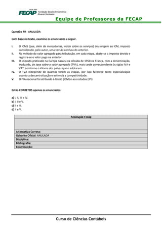 Equipe de Professores da FECAP
Curso de Ciências Contábeis
Questão 49 - ANULADA
Com base no texto, examine os enunciados a seguir.
I. O ICMS (que, além de mercadorias, incide sobre os serviços) deu origem ao ICM, imposto
considerado, pelo autor, uma versão confusa do anterior.
II. No método do valor agregado para tributação, em cada etapa, abate-se o imposto devido e
registra-se o valor pago na anterior.
III. O imposto praticado na Europa nasceu na década de 1950 na França, com a denominação,
traduzida, de taxa sobre o valor agregado (TVA), mais tarde correspondente às siglas IVA e
VAT, conforme o idioma dos países que o adotaram.
IV. O TVA independe de quantas forem as etapas, por isso favorece tanto especialização
quanto a descentralização e estimula a competitividade.
V. O IVA nacional foi atribuído à União (ICM) e aos estados (IPI).
Estão CORRETOS apenas os enunciados:
a) I, II, III e IV.
b) I, II e V.
c) II e III.
d) II e V.
Resolução Fecap
Alternativa Correta:
Gabarito Oficial: ANULADA
Disciplina:
Bibliografia:
Contribuição:
 