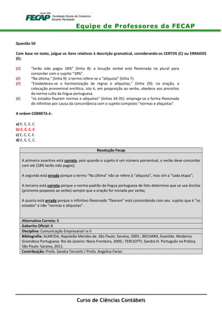 Equipe de Professores da FECAP
Curso de Ciências Contábeis
Questão 50
Com base no texto, julgue os itens relativos à descrição gramatical, considerando-os CERTOS (C) ou ERRADOS
(E).
(C) “terão sido pagos 18%” (linha 8): a locução verbal está flexionada no plural para
concordar com o sujeito “18%”.
(E) “Na última,” (linha 9): o termo refere-se a “alíquota” (linha 7).
(C) “Estabeleceu-se a harmonização de regras e alíquotas,” (linha 29): na oração, a
colocação pronominal enclítica, isto é, em posposição ao verbo, obedece aos preceitos
da norma culta da língua portuguesa.
(E) “os estados fixarem normas e alíquotas” (linhas 34-35): emprega-se a forma flexionada
do infinitivo por causa da concordância com o sujeito composto “normas e alíquotas”.
A ordem CORRETA é:
a) E, C, E, C.
b) C, E, C, E.
c) E, C, C, E.
d) E, E, C, C.
Resolução Fecap
A primeira assertiva está correta, pois quando o sujeito é um número porcentual, o verbo deve concordar
com ele (18% terão sido pagos);
A segunda está errada porque o termo “Na última” não se refere à “alíquota”, mas sim a “cada etapa”;
A terceira está correta porque a norma-padrão da língua portuguesa de fato determina que se use ênclise
(pronome posposto ao verbo) sempre que a oração for iniciada por verbo;
A quarta está errada porque o infinitivo flexionado “fixarem” está concordando com seu sujeito que é “os
estados” e não “normas e alíquotas” .
Alternativa Correta: B
Gabarito Oficial: B
Disciplina: Comunicação Empresarial I e II
Bibliografia: ALMEIDA, Napoleão Mendes de. São Paulo: Saraiva, 2005.; BECHARA, Evanildo. Moderna
Gramática Portuguesa. Rio de Janeiro: Nova Fronteira, 2009.; TERCIOTTI, Sandra H. Português na Prática.
São Paulo: Saraiva, 2011.
Contribuição: Profa. Sandra Terciotti / Profa. Angelica Farias
 