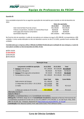 Equipe de Professores da FECAP
Curso de Ciências Contábeis
Questão 05
Uma sociedade empresária fez as seguintes aquisições de mercadorias para revenda no mês de dezembro de
2012:
Datas das aquisições
10.12.2012 19.12.2012
Valor total da Nota Fiscal de compra R$1.440,00 R$4.340,00
Tributos recuperáveis, incluídos no total da Nota Fiscal R$240,00 R$720,00
Frete pago pela empresa compradora R$150,00 R$200,00
Quantidade adquirida 100 unidades 400 unidades
No final do mês de novembro, o saldo de mercadorias em estoque era igual a R$1.900,00, correspondente a 200
unidades. A única venda efetuada no mês de dezembro ocorreu no dia 27.12.2012, quando foram vendidas 400
unidades.
Considerando que a empresa utiliza o Método da Média Ponderada para avaliação de seus estoques, o custo da
mercadoria vendida no mês de dezembro de 2012, foi de:
a) R$4.136,00.
b) R$4.040,00.
c) R$3.856,00.
d) R$3.840,00.
Resolução Fecap
Lançamento contábil de aquisição 10.12.2012 19.12.2012 Total
D Estoque (valor da nota) R$ 1.200,00 R$ 3.620,00 R$ 4.820,00
D Impostos a Recuperar R$ 240,00 R$ 720,00 R$ 960,00
D Estoque (frete pago pela compradora) R$ 150,00 R$ 200,00 R$ 350,00
C Fornecedores ou Caixa R$ 1.590,00 R$ 4.540,00 R$ 6.130,00
Valor Total Qtde. Custo Médio
Saldo anterior de Estoque R$ 1.900,00 200
(+) Adquiridas (10.12.2012 + 19.12.2012) R$ 5.170,00 500
(=) Saldo R$ 7.070,00 700 R$ 10,10
(-) Baixa por venda em 27.12.2012 R$ 4.040,00 400 R$ 10,10
Alternativa Correta: B
Gabarito Oficial: B
Disciplina: Contabilidade Básica I e II / Contabilidade Intermediária
Bibliografia: IUDÍCIBUS, Sérgio de et al. Contabilidade introdutória: adaptada às Normas Internacionais de
Contabilidade atualizada de acordo com as Leis nº11.638/07 e nº11.941/09. 11. ed. São Paulo: Atlas, 2010.
NBC-TG-16 (CPC 16) – Estoques, disponível em http://www.cpc.org.br/pdf/CPC_16_R1.pdf
Contribuição: Prof. Maurício Camilo / Prof. João Carlos Costa / Prof. Edmauro Carlos
 