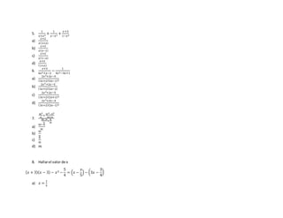 5.
1
𝑥+𝑥2
+
1
𝑥−𝑥2
+
𝑥+3
1−𝑥2
a)
𝑥+2
𝑥(1+𝑥)
b)
𝑥+2
𝑥( 𝑥−1)
c)
𝑥+2
𝑥(1−𝑥)
d)
𝑥+2
(1+𝑥)
6.
𝑥+3
6𝑥2+𝑥−2
−
1
4𝑥2−4𝑥+1
a)
2𝑥2+2𝑥−5
(3𝑥+2)(2𝑥−1)2
b)
2𝑥2+2𝑥−5
(3𝑥+2)(2𝑥−2)
c)
2𝑥2+2𝑥−5
(3𝑥+2)(2𝑥+1)2
d)
2𝑥2+2𝑥−4
(3𝑥+2)(2𝑥−1)2
7.
𝑚2
𝑛
+
𝑚2−𝑛2
𝑚+𝑛
𝑚−𝑛
𝑛
+
𝑛
𝑚
a)
𝑚−𝑛
𝑚
b)
𝑚
𝑛
c)
𝑛
𝑚
d) 𝑚
8. Hallarel valor de x
( 𝑥 + 3)( 𝑥 − 3) − 𝑥2 −
5
4
= (𝑥 −
𝑥
5
) − (3𝑥 −
3
4
)
a) 𝑥 =
1
5
 