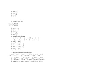 b) 𝑥 = −
1
5
c) 𝑥 =
44
200
d) 𝑥 = 5
9. Hallarel valor de x
5𝑥 + 𝑎
3𝑥 + 𝑏
=
5𝑥 − 𝑏
3𝑥 − 𝑎
a) 𝑥 = 𝑏 − 𝑎
b) 𝑥 = 𝑎 − 𝑏
c) 𝑥 =
𝑏−𝑎
2
d) 𝑥 =
𝑎−𝑏
2
10. Hallarel valor de x e y
𝑥 − 1
2
−
𝑦 − 1
3
= −
13
36
;
𝑥 + 1
3
−
𝑦 + 1
2
= −
2
3
a) 𝑥 =
1
2
; 𝑦 =
3
4
b) 𝑥 = −
1
2
; 𝑦 = −
3
4
c) 𝑥 = −
1
2
; 𝑦 = −
4
3
d) 𝑥 =
1
2
; 𝑦 =
4
3
11. Realizalasiguiente multiplicación.
−5𝑎2𝑚+2 + 𝑎2𝑚+1 + 3𝑎2𝑚 𝑝𝑜𝑟 6𝑎3𝑚−1 − 8𝑎3𝑚−2 + 𝑎3𝑚−3
a) −30𝑎5𝑚+1 + 46𝑎5𝑚 + 5𝑎5𝑚−1 − 23𝑎5𝑚−2 + 3𝑎5𝑚−3
b) −30𝑎5𝑚+1 + 346𝑎5𝑚 + 21𝑎5𝑚−1 − 25𝑎5𝑚−2 + 3𝑎5𝑚−3
c) −30𝑎5𝑚+1 + 46𝑎5𝑚 − 5𝑎5𝑚−1 − 23𝑎5𝑚−2 + 3𝑎5𝑚−3
 