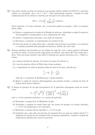 Q3. Uma fonte produz um feixe de nêutrons com energia cinética média de 0,0133 eV e incerteza
relativa na velocidade, ∆v/v, de 1 × 10−4
. Num determinado instante, a função de onda
unidimensional de um nêutron é descrita por um pacote de ondas dado por
Ψ(x) = A exp
µ
−
x2
2(∆x)2
¶
exp(ik0x) .
Nesta expressão, A é uma constante, ∆x é a incerteza padrão na posição, e ~k0 é o momento
linear médio.
(a) Estime o comprimento de onda de de Broglie do nêutron e identifique a região do espectro
eletromagnético correspondente a esse comprimento de onda.
(b) Estime a temperatura associada a essa fonte de nêutrons.
(c) Determine a constante A, expressando-a em termos de ∆x.
(d) Com um pacote de ondas desse tipo, o produto das incertezas na posição e no momento
é o mı́nimo permitido pelo princı́pio da incerteza. Estime ∆x neste caso.
Q4. Átomos muônicos são formados por um núcleo de carga Ze, com o muon negativo orbitando
ao redor do núcleo. O muon possui carga igual à do elétron, mas massa 207 vezes maior que a
deste. Para um átomo muônico cujo núcleo é formado por apenas um próton (mp = 1836 me),
estime:
(a) a massa reduzida do sistema, em termos da massa do elétron me.
(b) o raio da primeira órbita de Bohr desse átomo muônico,
(c) o comprimento de onda da primeira linha da série de Lyman, sabendo que
1
λ
= Rµ ·
µ
1 −
1
n2
i
¶
,
onde Rµ é a constante de Rydberg para o átomo muônico.
(d) Qual é a região do espectro eletromagnético que permite estudar a emissão da série de
Lyman desse átomo muônico?
Q5. A função de partição de um gás monoatômico de N partı́culas interagentes pode ser escrita
como:
Z =
µ
V − Nb
N
¶N µ
mkBT
2π~2
¶3N
2
exp
µ
N2
a
V kBT
¶
,
onde a e b são constantes positivas e m a massa da partı́cula.
(a) Determine a energia livre de Helmholtz do gás.
(b) Determine a equação de estado desse gás, em termos da pressão, do volume especı́fico
v = V/N, da temperatura e de constantes.
(c) Determine a energia interna especı́fica u = U/N do gás.
(d) Considere que o gás sofra um processo de expansão livre no qual seu volume inicial V é
duplicado no interior de um recipiente feito de paredes adiabáticas. Calcule a variação da
temperatura absoluta que ocorre no processo.
2
 