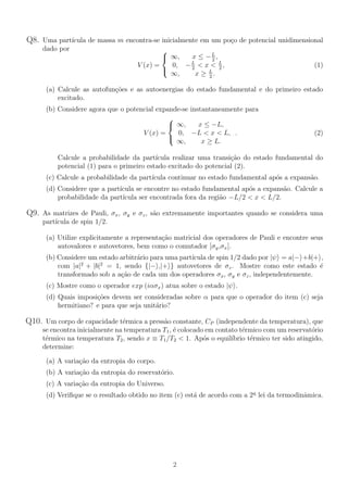 Q8. Uma partı́cula de massa m encontra-se inicialmente em um poço de potencial unidimensional
dado por
V (x) =



∞, x ≤ −L
2
,
0, −L
2
< x < L
2
,
∞, x ≥ L
2
.
(1)
(a) Calcule as autofunções e as autoenergias do estado fundamental e do primeiro estado
excitado.
(b) Considere agora que o potencial expande-se instantaneamente para
V (x) =



∞, x ≤ −L,
0, −L < x < L,
∞, x ≥ L.
. (2)
Calcule a probabilidade da partı́cula realizar uma transição do estado fundamental do
potencial (1) para o primeiro estado excitado do potencial (2).
(c) Calcule a probabilidade da partı́cula continuar no estado fundamental após a expansão.
(d) Considere que a partı́cula se encontre no estado fundamental após a expansão. Calcule a
probabilidade da partı́cula ser encontrada fora da região −L/2 < x < L/2.
Q9. As matrizes de Pauli, σx, σy e σz, são extremamente importantes quando se considera uma
partı́cula de spin 1/2.
(a) Utilize explicitamente a representação matricial dos operadores de Pauli e encontre seus
autovalores e autovetores, bem como o comutador [σy,σx].
(b) Considere um estado arbitrário para uma partı́cula de spin 1/2 dado por |ψi = a|−i+b|+i,
com |a|2
+ |b|2
= 1, sendo {|−i,|+i} autovetores de σz. Mostre como este estado é
transformado sob a ação de cada um dos operadores σx, σy e σz, independentemente.
(c) Mostre como o operador exp (iασx) atua sobre o estado |ψi.
(d) Quais imposições devem ser consideradas sobre α para que o operador do item (c) seja
hermitiano? e para que seja unitário?
Q10. Um corpo de capacidade térmica a pressão constante, CP (independente da temperatura), que
se encontra inicialmente na temperatura T1, é colocado em contato térmico com um reservatório
térmico na temperatura T2, sendo x ≡ T1/T2 < 1. Após o equilı́brio térmico ter sido atingido,
determine:
(a) A variação da entropia do corpo.
(b) A variação da entropia do reservatório.
(c) A variação da entropia do Universo.
(d) Verifique se o resultado obtido no item (c) está de acordo com a 2a
lei da termodinâmica.
2
 