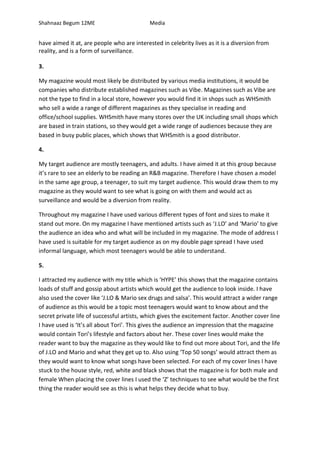 Shahnaaz Begum 12ME Media
have aimed it at, are people who are interested in celebrity lives as it is a diversion from
reality, and is a form of surveillance.
3.
My magazine would most likely be distributed by various media institutions, it would be
companies who distribute established magazines such as Vibe. Magazines such as Vibe are
not the type to find in a local store, however you would find it in shops such as WHSmith
who sell a wide a range of different magazines as they specialise in reading and
office/school supplies. WHSmith have many stores over the UK including small shops which
are based in train stations, so they would get a wide range of audiences because they are
based in busy public places, which shows that WHSmith is a good distributor.
4.
My target audience are mostly teenagers, and adults. I have aimed it at this group because
it’s rare to see an elderly to be reading an R&B magazine. Therefore I have chosen a model
in the same age group, a teenager, to suit my target audience. This would draw them to my
magazine as they would want to see what is going on with them and would act as
surveillance and would be a diversion from reality.
Throughout my magazine I have used various different types of font and sizes to make it
stand out more. On my magazine I have mentioned artists such as ‘J.LO’ and ‘Mario’ to give
the audience an idea who and what will be included in my magazine. The mode of address I
have used is suitable for my target audience as on my double page spread I have used
informal language, which most teenagers would be able to understand.
5.
I attracted my audience with my title which is ‘HYPE’ this shows that the magazine contains
loads of stuff and gossip about artists which would get the audience to look inside. I have
also used the cover like ‘J.LO & Mario sex drugs and salsa’. This would attract a wider range
of audience as this would be a topic most teenagers would want to know about and the
secret private life of successful artists, which gives the excitement factor. Another cover line
I have used is ‘It’s all about Tori’. This gives the audience an impression that the magazine
would contain Tori’s lifestyle and factors about her. These cover lines would make the
reader want to buy the magazine as they would like to find out more about Tori, and the life
of J.LO and Mario and what they get up to. Also using ‘Top 50 songs’ would attract them as
they would want to know what songs have been selected. For each of my cover lines I have
stuck to the house style, red, white and black shows that the magazine is for both male and
female When placing the cover lines I used the ‘Z’ techniques to see what would be the first
thing the reader would see as this is what helps they decide what to buy.
 