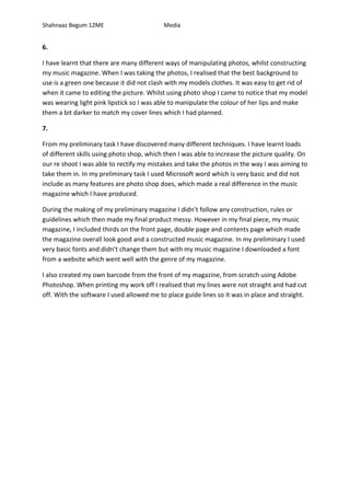 Shahnaaz Begum 12ME Media
6.
I have learnt that there are many different ways of manipulating photos, whilst constructing
my music magazine. When I was taking the photos, I realised that the best background to
use is a green one because it did not clash with my models clothes. It was easy to get rid of
when it came to editing the picture. Whilst using photo shop I came to notice that my model
was wearing light pink lipstick so I was able to manipulate the colour of her lips and make
them a bit darker to match my cover lines which I had planned.
7.
From my preliminary task I have discovered many different techniques. I have learnt loads
of different skills using photo shop, which then I was able to increase the picture quality. On
our re shoot I was able to rectify my mistakes and take the photos in the way I was aiming to
take them in. In my preliminary task I used Microsoft word which is very basic and did not
include as many features are photo shop does, which made a real difference in the music
magazine which I have produced.
During the making of my preliminary magazine I didn’t follow any construction, rules or
guidelines which then made my final product messy. However in my final piece, my music
magazine, I included thirds on the front page, double page and contents page which made
the magazine overall look good and a constructed music magazine. In my preliminary I used
very basic fonts and didn’t change them but with my music magazine I downloaded a font
from a website which went well with the genre of my magazine.
I also created my own barcode from the front of my magazine, from scratch using Adobe
Photoshop. When printing my work off I realised that my lines were not straight and had cut
off. With the software I used allowed me to place guide lines so it was in place and straight.
 