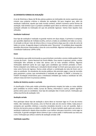 AS DIFERENTES FORMAS DE AVALIAÇÃO
A Lei de Diretrizes e Bases de 96 deu plenos poderes às instituições de ensino superiores para
criarem seus próprios critérios e métodos de avaliação. Dá para imaginar que, além do
vestibular tradicional, aquele que todo mundo conhece, existem inúmeras outras formas de
avaliação. Vale lembrar que é o próprio candidato quem deve se informar sobre o sistema de
avaliação utilizado na instituição em que ele pretende ingressar. Vamos listar àqueles mais
utilizados.
Vestibular tradicional
Esse tipo de avaliação é realizado na grande maioria em duas etapas. A primeira é composta
por questões objetivas de múltipla escolha, comuns a todos os candidatos de todos os cursos.
A correção se dá por meio de leitura ótica e é essa primeira etapa que dá a nota de corte de
todos os cursos. A segunda etapa é conhecida como “discursiva”. O candidato deve responder
questões discursivas relacionadas à área do curso escolhido. Algumas instituições que utilizam
o vestibular tradicional: UFPR e UFSC.
Enem
Os estudantes que estão terminando ou que já tenham concluído o ensino médio podem fazer
a prova do Enem - Exame Nacional do Ensino Médio. Esse exame é opcional, porém, muitas
instituições têm utilizado as notas dos alunos com os mais variados critérios. Algumas
instituições destinam parte de suas vagas para candidatos que tenham prestado o Enem.
Outras estipulam uma média que o estudante deverá atingir no Enem para que possa usar sua
nota como forma de ingresso. Outras ainda utilizam a combinação da nota do Enem com a
nota no vestibular. Os estudantes de escolas públicas não precisam pagar a taxa de inscrição
para prestarem a prova, que normalmente é realizada em agosto. A UNESP, a Unicamp e a
FUVEST (Fundação Universitária para o Vestibular) entidade que realiza o vestibular da USP,
utilizam notas do Enem no processo seletivo.
Análise do histórico escolar e currículo
A classificação é feita pela média aritmética (geralmente simples) de todas as notas obtidas
pelo candidato no ensino médio. Cursos de idioma, informática e outros, podem significar
pontos extras para os candidatos. Esse tipo de avaliação não é muito comum. Instituição que
utiliza essa forma de avaliação: UnC.
Avaliação seriada
Para participar desse tipo de avaliação o aluno deve se inscrever logo no 1º ano do ensino
médio. São realizadas três provas, uma no final de cada ano do ensino médio. Cada prova é
composta por questões relativas a assuntos estudados durante o ano em questão. Após o
término da terceira prova se obtém a média final. O aluno também pode optar por prestar o
vestibular tradicional e depois disso escolher a sua melhor nota para concorrer a uma vaga na
instituição. A grande vantagem desse sistema é que o aluno pode ir melhorando sua nota ano
a ano. Instituição que utiliza o sistema de avaliação seriada: UnB.
Habilidade específica
 