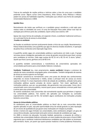 Trata-se da avaliação de noções práticas e teóricas sobre a área do curso que o candidato
pretende cursar. Alguns cursos como Arquitetura, Artes Cênicas, Artes Plásticas e Música
podem ter provas de habilidade específica. Instituições que utilizam essa forma de avaliação:
Universidade Mackenzie e UNEB.
Aptidão física
Normalmente são testes que verificam se o candidato possui resistência e está apto para
realizar todas as atividades do curso. O curso de Educação Física pode utilizar esse tipo de
avaliação para eliminar parte dos candidatos. Quem utiliza esse sistema: USP.
Apesar das novas formas de avaliação, em especial o Enem, o vestibular tradicional continua a
ser a principal forma de acesso à universidade.
Fraudes no vestibular
As fraudes no vestibular ocorrem praticamente desde o início de sua criação. Recentemente a
Polícia Federal desvendou uma quadrilha que agia em diversos Estados brasileiros. A operação
da polícia ficou conhecida como Operação Vaga Certa.
A quadrilha vendia vagas em universidades públicas e particulares em todo o país. O grupo
recrutava alunos inteligentes aprovados em cursos de grande concorrência para fazer a prova
para candidatos já inscritos. Cada vaga custava de R$ 25 mil a R$ 70 mil. O aluno "piloto",
aquele que fazia a prova, ganhava cerca de R$ 6 mil.
A quadrilha também comercializava a transferência de universitários aprovados em
universidades particulares para universidades federais e estaduais.
Vestibular Tradicional (ou, mais propriamente, exame vestibular) designa o processo de
seleção de novos estudantes empregado pelas universidades. Também designados de exames
de acesso ao ensino superior em Portugal.
O vestibular caracteriza-se normalmente como uma prova de aferição dos conhecimentos
adquiridos no ensino fundamental e médio, sendo o principal meio de acesso ao ensino
superior no Brasil. É o mais importante critério de seleção de candidatos, utilizado tanto pelas
instituições públicas quanto privadas de ensino superior. Tem maior significado nas
instituições públicas, que por sua gratuidade, são geralmente mais procuradas. Como não é
caracterizado como concurso público, mesmo quem possui antecedentes criminais pode fazer
e entrar para uma universidade.
Os exames vestibulares mais concorridos são normalmente aqueles que permitem o ingresso
nas universidades públicas. Tais exames são aplicados por fundações ou comissões
especialmente criadas para tal fim. Há também alguns vestibulares de instituições privadas
bastante concorridos.
Acesso às Universidades públicas
Os vestibulares para as universidades públicas no Brasil são os mais concorridos dentre
aqueles aplicados no país, seja pela oportunidade única do estudo gratuito ou pela reputação
de um ensino de qualidade de que gozam estas instituições em relação às privadas.
Sendo o número de vagas limitado nas universidades, estes vestibulares atingem um grau de
concorrência elevado, representado tanto pelo número elevado de candidatos por vaga.
Em 2009 o ministro da educação, Fernando Haddad, apresentou a proposta de unificar o
vestibular das universidades federais utilizando um novo modelo de prova para o Enem.O MEC
argumenta que o vestibular tradicional desfavorece candidatos que não podem se locomover
pelo território. Assim, um jovem que queira prestar medicina e tenha problemas financeiros,
 