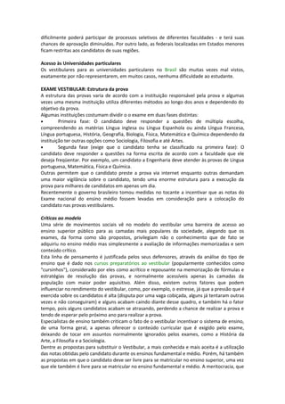 dificilmente poderá participar de processos seletivos de diferentes faculdades - e terá suas
chances de aprovação diminuídas. Por outro lado, as federais localizadas em Estados menores
ficam restritas aos candidatos de suas regiões.
Acesso às Universidades particulares
Os vestibulares para as universidades particulares no Brasil são muitas vezes mal vistos,
exatamente por não representarem, em muitos casos, nenhuma dificuldade ao estudante.
EXAME VESTIBULAR: Estrutura da prova
A estrutura das provas varia de acordo com a instituição responsável pela prova e algumas
vezes uma mesma instituição utiliza diferentes métodos ao longo dos anos e dependendo do
objetivo da prova.
Algumas instituições costumam dividir o o exame em duas fases distintas:
• Primeira fase: O candidato deve responder a questões de múltipla escolha,
compreendendo as matérias Língua inglesa ou Língua Espanhola ou ainda Língua Francesa,
Língua portuguesa, História, Geografia, Biologia, Física, Matemática e Química dependendo da
instituição ter outras opções como Sociologia, Filosofia e até Artes.
• Segunda fase (exige que o candidato tenha se classificado na primeira fase): O
candidato deve responder a questões na forma escrita de acordo com a faculdade que ele
deseja freqüentar. Por exemplo, um candidato a Engenharia deve atender às provas de Língua
portuguesa, Matemática, Física e Química.
Outras permitem que o candidato preste a prova via internet enquanto outras demandam
uma maior vigilância sobre o candidato, tendo uma enorme estrutura para a execução da
prova para milhares de candidatos em apenas um dia.
Recentemente o governo brasileiro tomou medidas no tocante a incentivar que as notas do
Exame nacional do ensino médio fossem levadas em consideração para a colocação do
candidato nas provas vestibulares.
Críticas ao modelo
Uma série de movimentos sociais vê no modelo do vestibular uma barreira de acesso ao
ensino superior público para as camadas mais populares da sociedade, alegando que os
exames, da forma como são propostos, privilegiam não o conhecimento que de fato se
adquiriu no ensino médio mas simplesmente a avaliação de informações memorizadas e sem
conteúdo crítico.
Esta linha de pensamento é justificada pelos seus defensores, através da análise do tipo de
ensino que é dado nos cursos preparatórios ao vestibular (popularmente conhecidos como
"cursinhos"), considerado por eles como acrítico e repousante na memorização de fórmulas e
estratégias de resolução das provas, e normalmente acessíveis apenas às camadas da
população com maior poder aquisitivo. Além disso, existem outros fatores que podem
influenciar no rendimento do vestibular, como, por exemplo, o estresse, já que a pressão que é
exercida sobre os candidatos é alta (disputa por uma vaga cobiçada, alguns já tentaram outras
vezes e não conseguiram) e alguns acabam caindo diante desse quadro, e também há o fator
tempo, pois alguns candidatos acabam se atrasando, perdendo a chance de realizar a prova e
tendo de esperar pelo próximo ano para realizar a prova.
Especialistas de ensino também criticam o fato de o vestibular incentivar o sistema de ensino,
de uma forma geral, a apenas oferecer o conteúdo curricular que é exigido pelo exame,
deixando de tocar em assuntos normalmente ignorados pelos exames, como a História da
Arte, a Filosofia e a Sociologia.
Dentre as propostas para substituir o Vestibular, a mais conhecida e mais aceita é a utilização
das notas obtidas pelo candidato durante os ensinos fundamental e médio. Porém, há também
as propostas em que o candidato deve ser livre para se matricular no ensino superior, uma vez
que ele também é livre para se matricular no ensino fundamental e médio. A meritocracia, que
 