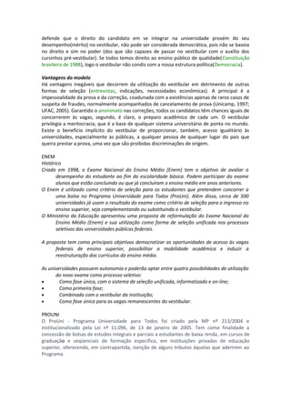 defende que o direito do candidato em se integrar na universidade provém do seu
desempenho(mérito) no vestibular, não pode ser considerada democrática, pois não se baseia
no direito e sim no poder (dos que são capazes de passar no vestibular com o auxílio dos
cursinhos pré-vestibular). Se todos temos direito ao ensino público de qualidade(Constituição
brasileira de 1988), logo o vestibular não condiz com a nossa estrutura política(Democracia).
Vantagens do modelo
Há vantagens inegáveis que decorrem da utilização do vestibular em detrimento de outras
formas de seleção (entrevistas, indicações, necessidades econômicas). A principal é a
impessoalidade da prova e da correção, coadunada com a existências apenas de raros casos de
suspeita de fraudes, normalmente acompanhados de cancelamento de prova (Unicamp, 1997;
UFAC, 2005). Garantido o anonimato nas correções, todos os candidatos têm chances iguais de
concorrerem às vagas, segundo, é claro, o preparo acadêmico de cada um. O vestibular
privilegia a meritocracia, que é a base de qualquer sistema universitário de ponta no mundo.
Existe o benefício implícito do vestibular de proporcionar, também, acesso igualitário às
universidades, especialmente as públicas, a qualquer pessoa de qualquer lugar do país que
queira prestar a prova, uma vez que são proibidas discriminações de origem.
ENEM
Histórico
Criado em 1998, o Exame Nacional do Ensino Médio (Enem) tem o objetivo de avaliar o
desempenho do estudante ao fim da escolaridade básica. Podem participar do exame
alunos que estão concluindo ou que já concluíram o ensino médio em anos anteriores.
O Enem é utilizado como critério de seleção para os estudantes que pretendem concorrer a
uma bolsa no Programa Universidade para Todos (ProUni). Além disso, cerca de 500
universidades já usam o resultado do exame como critério de seleção para o ingresso no
ensino superior, seja complementando ou substituindo o vestibular.
O Ministério da Educação apresentou uma proposta de reformulação do Exame Nacional do
Ensino Médio (Enem) e sua utilização como forma de seleção unificada nos processos
seletivos das universidades públicas federais.
A proposta tem como principais objetivos democratizar as oportunidades de acesso às vagas
federais de ensino superior, possibilitar a mobilidade acadêmica e induzir a
reestruturação dos currículos do ensino médio.
As universidades possuem autonomia e poderão optar entre quatro possibilidades de utilização
do novo exame como processo seletivo:
• Como fase única, com o sistema de seleção unificada, informatizado e on-line;
• Como primeira fase;
• Combinado com o vestibular da instituição;
• Como fase única para as vagas remanescentes do vestibular.
PROUNI
O ProUni - Programa Universidade para Todos foi criado pela MP nº 213/2004 e
institucionalizado pela Lei nº 11.096, de 13 de janeiro de 2005. Tem como finalidade a
concessão de bolsas de estudos integrais e parciais a estudantes de baixa renda, em cursos de
graduação e seqüenciais de formação específica, em instituições privadas de educação
superior, oferecendo, em contrapartida, isenção de alguns tributos àquelas que aderirem ao
Programa.
 