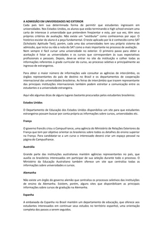 A ADMISSÃO EM UNIVERSIDADES NO EXTERIOR
Cada país tem sua determinada forma de permitir que estudantes ingressem em
universidades. Nos Estados Unidos, os alunos que estão terminando o high school enviam uma
carta de interesse à universidade que pretendem freqüentar e esta, por sua vez, têm seus
próprios critérios de avaliação. Não existe um “vestibular” como conhecemos por aqui. O
histórico escolar do aluno é a peça fundamental. O teste aplicado por lá é conhecido como SAT
(Scholastic Aptitude Test), porém, cada uma das universidades tem seu próprio sistema de
admissão, que inclui ou não a nota do SAT como a mais importante no processo de avaliação.
Nem sempre é fácil cursar uma universidade no exterior. O primeiro passo para obter a
aceitação é listar as universidades e os cursos que correspondam às suas expectativas
profissionais e pessoais. Depois, deve-se entrar no site da instituição e colher todas as
informações referentes à grade curricular do curso, ao processo seletivo e principalmente ao
ingresso de estrangeiros.
Para obter o maior número de informações vale consultar as agências de intercâmbio, os
órgãos representantes do país de destino no Brasil e os departamentos de cooperação
internacional das universidades brasileiras. As feiras de intercâmbio que trazem representante
das principais instituições internacionais também podem estreitar a comunicação entre os
estudantes e a universidade estrangeira.
Aqui vão algumas dicas de alguns lugares bastante procurados pelos estudantes brasileiros:
Estados Unidos
O Departamento de Educação dos Estados Unidos disponibiliza um site para que estudantes
estrangeiros possam buscar por conta própria as informações sobre cursos, universidades etc.
França
O governo francês criou o CampusFrance, uma agência do Ministério de Relações Exteriores da
França que tem por objetivo orientar os brasileiros sobre todos os detalhes do ensino superior
na França. Para candidatar-se a um curso o interessado deverá criar um espaço pessoal na
página do Campusfrance.
Austrália
Grande parte das instituições australianas mantém agências representantes no país, que
auxilia os brasileiros interessados em participar de sua seleção durante todo o processo. O
Ministério da Educação Australiano também oferece um site que centraliza todas as
informações sobre universidades e cursos.
Alemanha
Não existe um órgão do governo alemão que centraliza os processos seletivos das instituições
de ensino da Alemanha. Existem, porém, alguns sites que disponibilizam as principais
informações sobre cursos de gradução na Alemanha.
Espanha
A embaixada da Espanha no Brasil mantém um departamento de educação, que oferece aos
estudantes interessados em continuar seus estudos no território espanhol, uma orientação
completa dos passos a serem seguidos.
 