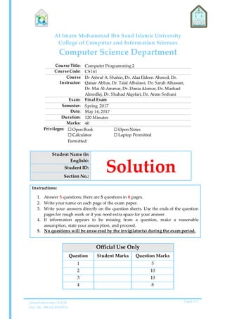 Imam University | CCIS
Doc. No. 006-01-20140514
Page 1 of 7
Al Imam Mohammad Ibn Saud Islamic University
College of Computer and Information Sciences
Computer Science Department
Course Title: Computer Programming 2
Course Code: CS141
Course
Instructor:
Dr Ashraf A. Shahin, Dr. Alaa Eldeen Ahmed, Dr.
Qaisar Abbas, Dr. Talal Albalawi, Dr. Sarah Alhassan,
Dr. Mai Al-Ammar, Dr. Dania Alomar, Dr. Mashael
Almedlej, Dr. Shahad Alqefari, Dr. Aram Sedrani
Exam: Final Exam
Semester: Spring 2017
Date: May 14, 2017
Duration: 120 Minutes
Marks: 40
Privileges: ☐ Open Book
☐ Calculator
Permitted
☐ Open Notes
☐ Laptop Permitted
Student Name (in
English):
SolutionStudent ID:
Section No.:
Instructions:
1. Answer 5 questions; there are 5 questions in 8 pages.
2. Write your name on each page of the exam paper.
3. Write your answers directly on the question sheets. Use the ends of the question
pages for rough work or if you need extra space for your answer.
4. If information appears to be missing from a question, make a reasonable
assumption, state your assumption, and proceed.
5. No questions will be answered by the invigilator(s) during the exam period.
Official Use Only
Question Student Marks Question Marks
1 5
2 10
3 10
4 8
 