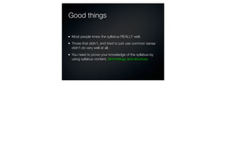 Good things

Most people knew the syllabus REALLY well.
Those that didn’t, and tried to just use common sense
didn’t do very well at all.
You need to prove your knowledge of the syllabus by
using syllabus content, terminology and structure.
 