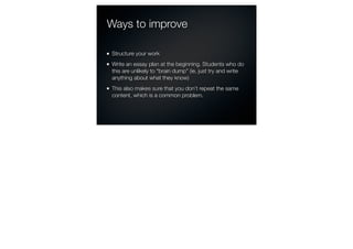 Ways to improve

Structure your work
Write an essay plan at the beginning. Students who do
this are unlikely to “brain dump” (ie, just try and write
anything about what they know)
This also makes sure that you don’t repeat the same
content, which is a common problem.
 