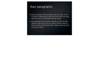 Your paragraphs

Each paragraph should address only one issue. This is
so that you elaborate enough about the issue, you ping
structure, and you talk about enough issues.
Use paragraphs! Remember markers are there at 9pm,
waiting to get home, and you need to make it easy for
them to read and ﬁnd information. Make it easy for them
to give you marks.
 