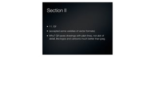 Section II


 11. Gif
 (accepted some varieties of vector formats)
 Why? Gif saves drawings with plain lines, not alot of
 detail, like logos and cartoons much better than jpeg.
 