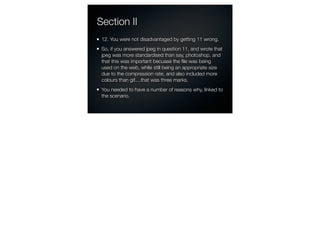 Section II
 12. You were not disadvantaged by getting 11 wrong.
 So, if you answered jpeg in question 11, and wrote that
 jpeg was more standardised than say, photoshop, and
 that this was important becuase the ﬁle was being
 used on the web, while still being an appropriate size
 due to the compression rate, and also included more
 colours than gif....that was three marks.
 You needed to have a number of reasons why, linked to
 the scenario.
 
