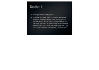 Section II

  Apologies for the spelling error.
  However, you didnt’ need a picture to answer the
  question...and if you wasted time whinging about
  the lack of said picture, then you have taken about
  the same time that I’ve taken on this slide to whinge
  about the whinging, when you could have spent that
  much time answering the question....Rude isn’t it?
 