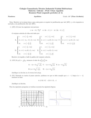 Colegio Comunitario Técnico Industrial Unidad Bolivariana
                           Materia: Cálculo - Prof: César Agudelo
                            Examen Final (segundo período) # 1a
Nombres:                                       Apellidos:                                                   Grado: 11o (Time 1h:40min)


  Nota: Resolver en la misma hoja y para cada punto se requiere la justi…cación que vale (80%) ; y si la respuesta es
acertada y sin justi…cación ella vale (20%).

   1. (10%) Al tener las siguientes inecuaciones
                                                    2x 8                                                    5
                                       i: 4x    3     2        ii: j2x     1j   1    iii: j2x     1j        3

     el conjunto solución de ellas está dado por:
             8             1                8              1               8              1
             > i:
             >
                      x2   3 ; +1           > i:
                                            >
                                                     x2    3 ; +1          > i:
                                                                           >
                                                                                    x2    3 ; +1
             >
             <                              >
                                            <                              >
                                                                           <
          A.   ii: x 2 ( 1; 1] [ [1; +1) B.   ii: x 2 ( 1; 0] [ [1; +1) C.   ii: x 2 ( 1; 0) [ [1; +1)
             >
             >                              >
                                            >                              >
                                                                           >
             >
             :                              >
                                            :                              >
                                                                           :
                              2 8                             1 4                            1 4
               iii:     x2    3; 3            iii:     x2     3; 3           iii:     x2     3; 3
             8              1                          8              1
             > i:
             >
                      x2    5 ; +1                     > i:
                                                       >
                                                                x2    3 ; +1
             >
             <                                         >
                                                       <
          D.   ii: x 2 ( 1; 0] [ [1; +1)            E.   ii: x 2 ( 1; 0] [ [1; +1)
             >
             >                                         >
                                                       >
             >
             :                                         >
                                                       :
                               2 8                                       1 4
               iii:     x2     3; 3                      iii:     x2     3; 3

     Resolver al respaldo y halle la grá…ca del conjunto solución.

   2. (15%) Si g (t) =   p1 ;   entonces el valor de g          a
                                                                     es:
                          t 1                                  a+1

                                                    q                           q                           q
                                                          1                          1                           1
                                  A.     (a + 1)         a+1    C.    (a + 1)       a+1   E. (a        1)       a 1

                                                q                               q
                                                     1                               1
                                  B. (a + 1)        a+1         D.    (a + 1)       a 1

     Justi…que su elección en el reverso de la hoja
   3. (5%) Teniendo en cuenta el punto anterior, podemos ver que se debe cumplir que a <                              1; luego si a =   2;
      entonces se tiene

                                                        A. 2 B. 3 C.       2 D. 1 E.      1

     Justi…que su elección.

  Para las siguientes preguntas se tendran encuenta las siguientes …guras




                i)                                                   ii)
 