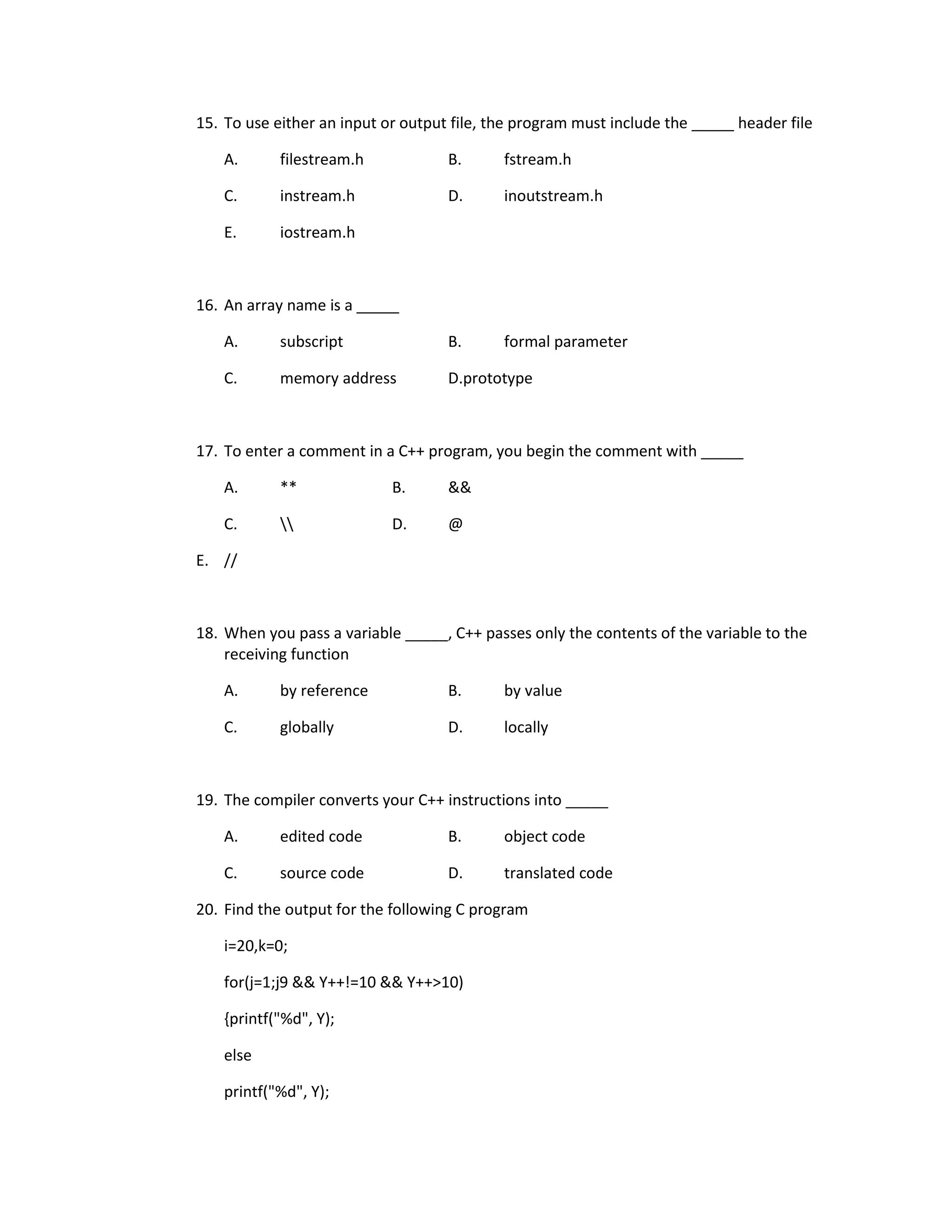 15. To use either an input or output file, the program must include the _____ header file

    A.      filestream.h            B.      fstream.h

    C.      instream.h              D.      inoutstream.h

    E.      iostream.h



16. An array name is a _____

    A.      subscript               B.      formal parameter

    C.      memory address          D.prototype



17. To enter a comment in a C++ program, you begin the comment with _____

    A.      **              B.      &&

    C.                    D.      @

E. //



18. When you pass a variable _____, C++ passes only the contents of the variable to the
    receiving function

    A.      by reference            B.      by value

    C.      globally                D.      locally



19. The compiler converts your C++ instructions into _____

    A.      edited code             B.      object code

    C.      source code             D.      translated code

20. Find the output for the following C program

    i=20,k=0;

    for(j=1;j9 && Y++!=10 && Y++>10)

    {printf("%d", Y);

    else

    printf("%d", Y);
 