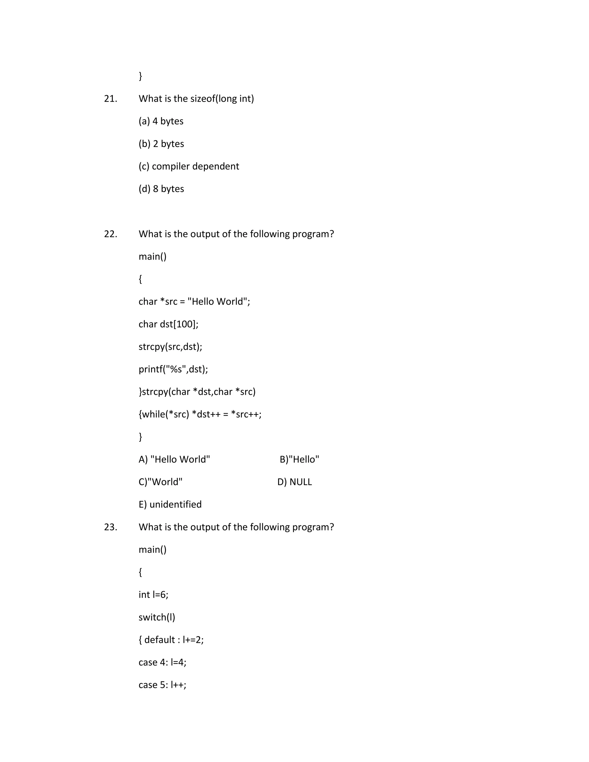 }

21.   What is the sizeof(long int)

      (a) 4 bytes

      (b) 2 bytes

      (c) compiler dependent

      (d) 8 bytes



22.   What is the output of the following program?

      main()

      {

      char *src = "Hello World";

      char dst[100];

      strcpy(src,dst);

      printf("%s",dst);

      }strcpy(char *dst,char *src)

      {while(*src) *dst++ = *src++;

      }

      A) "Hello World"                B)"Hello"

      C)"World"                       D) NULL

      E) unidentified

23.   What is the output of the following program?

      main()

      {

      int l=6;

      switch(l)

      { default : l+=2;

      case 4: l=4;

      case 5: l++;
 