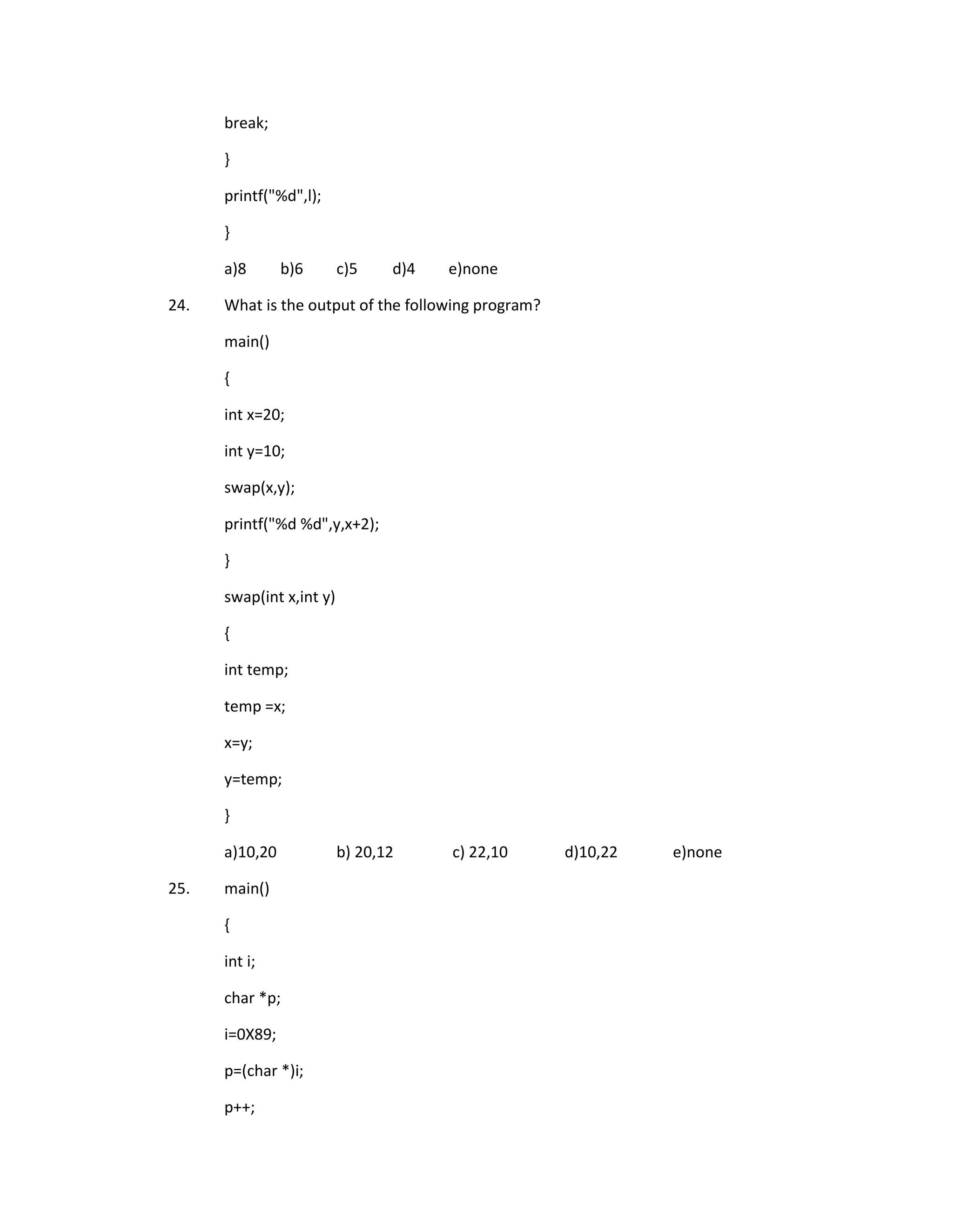 break;

      }

      printf("%d",l);

      }

      a)8       b)6       c)5    d)4   e)none

24.   What is the output of the following program?

      main()

      {

      int x=20;

      int y=10;

      swap(x,y);

      printf("%d %d",y,x+2);

      }

      swap(int x,int y)

      {

      int temp;

      temp =x;

      x=y;

      y=temp;

      }

      a)10,20             b) 20,12     c) 22,10      d)10,22   e)none

25.   main()

      {

      int i;

      char *p;

      i=0X89;

      p=(char *)i;

      p++;
 