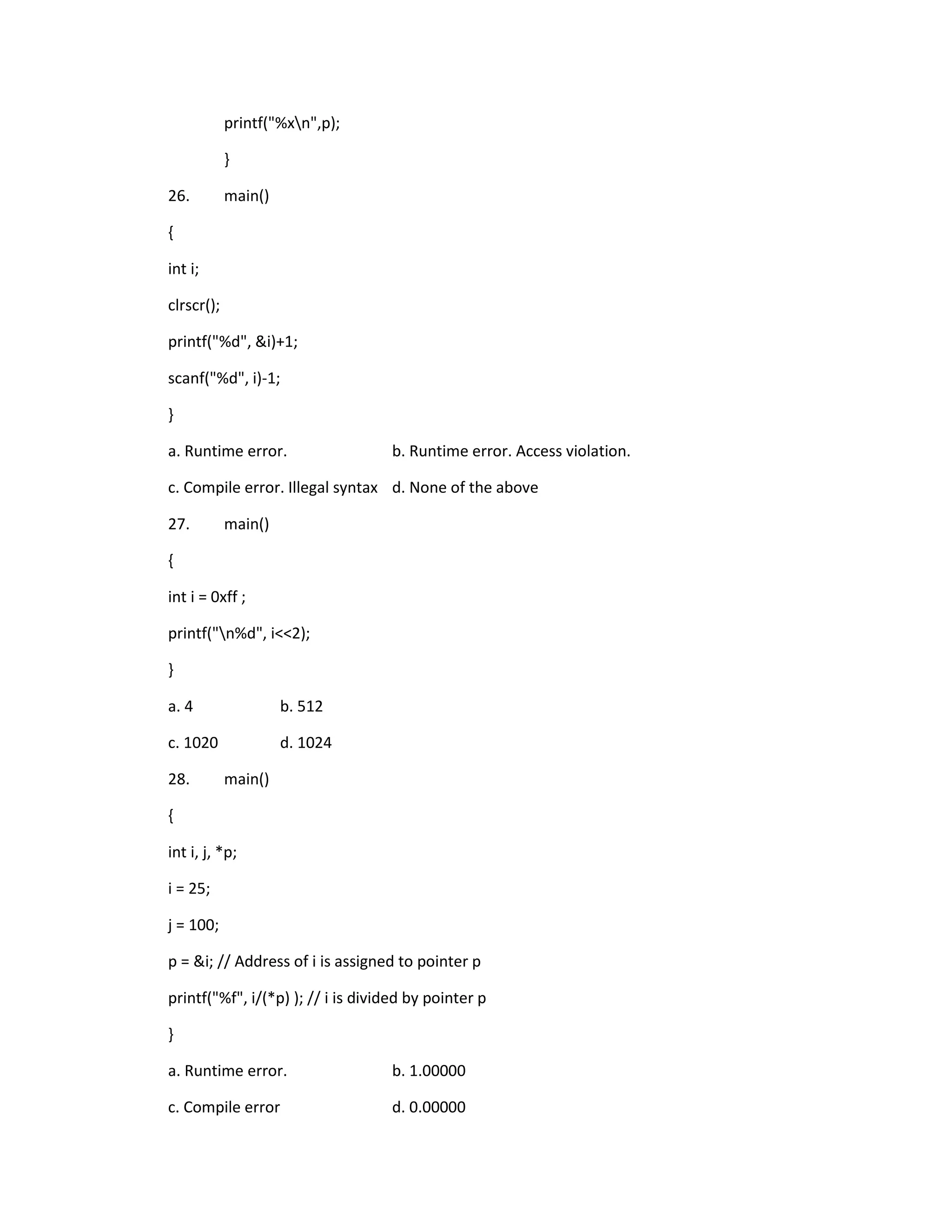 printf("%xn",p);

            }

26.         main()

{

int i;

clrscr();

printf("%d", &i)+1;

scanf("%d", i)-1;

}

a. Runtime error.                  b. Runtime error. Access violation.

c. Compile error. Illegal syntax d. None of the above

27.         main()

{

int i = 0xff ;

printf("n%d", i<<2);

}

a. 4                 b. 512

c. 1020              d. 1024

28.         main()

{

int i, j, *p;

i = 25;

j = 100;

p = &i; // Address of i is assigned to pointer p

printf("%f", i/(*p) ); // i is divided by pointer p

}

a. Runtime error.                  b. 1.00000

c. Compile error                   d. 0.00000
 